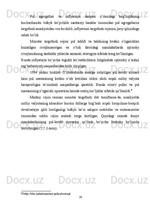 Pul   agregatlari   va   inflyatsiya   darajasi   o’rtasidagi   bog’liqlikning
kuchsizlanishi   tufayli   ko’pchilik   markaziy   banklar   tomonidan   pul   agregatlarini
targetlash amaliyotidan voz kechilib, inflyatsion targetlash rejimini joriy qilinishiga
sabab bo’ldi. 
Monetar   targetlash   rejimi   pul   taklifi   va   talabining   keskin   o’zgarishlari
kuzatilgan   rivojlanayotgan   va   o’tish   davridagi   mamlakatlarda   iqtisodiy
rivojlanishning dastlabki yillarida samarali strategiya sifatida keng ko’llanilgan. 
Bunda   inflyatsiya   bo’yicha   tegishli   ko’rsatkichlarni   belgilashda   iqtisodiy   o’sishni
rag’batlantirish maqsadlaridan kelib chiqilgan. 
1994   yildan   boshlab   O’zbekistonda   amalga   oshirilgan   pul-kredit   siyosati
ham   pul   massasining   keskin   o’sib   ketishini   oldini   olish   orqali   milliy   valyuta
barqarorligini   ta’minlash   maqsadlariga   qaratildi.   Bunda   rezerv   pullar   va   pul
massasining o’zgarishi operatsion hamda oraliq mo’ljallar sifatida qo’llanildi. 9
 
Mazkur   rejim   rasman   monetar   targetlash   deb   tasniflansa-da,   amaliyotda
milliy   valyutaning   almashuv   kursini   dollarga   bog’lash   orqali   bosqichma-bosqich
devalvatsiya   qilib   borilganligi   tufayli   ba’zi   xalqaro   institutlar   va   mutaxassislar
tomonidan   ushbu   rejim   aralash   turga   kiritilgan.   Quyidagi   rasmda   dunyo
mamlakatlarining   pul-kredit   siyosatini   qo’llash   bo’yicha   hududiy   bo’linishi
tasvirlangan (2.2.3-rasm). 
9   https://cbu.uz/uz/monetary - policy/concept    
28