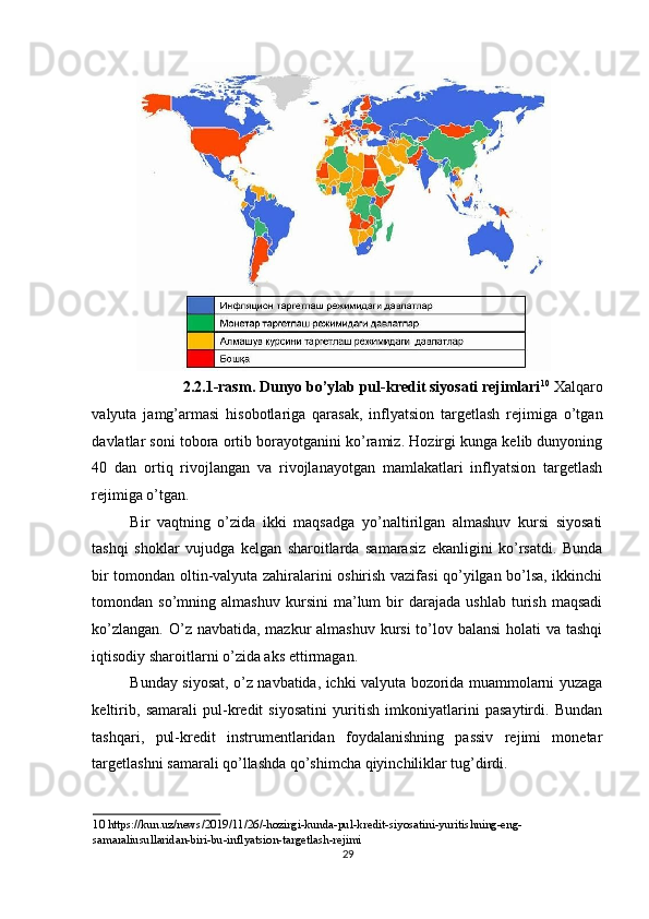 2.2.1-rasm. Dunyo bo’ylab pul-kredit siyosati rejimlari 10
  Xalqaro
valyuta   jamg’armasi   hisobotlariga   qarasak,   inflyatsion   targetlash   rejimiga   o’tgan
davlatlar soni tobora ortib borayotganini ko’ramiz. Hozirgi kunga kelib dunyoning
40   dan   ortiq   rivojlangan   va   rivojlanayotgan   mamlakatlari   inflyatsion   targetlash
rejimiga o’tgan. 
Bir   vaqtning   o’zida   ikki   maqsadga   yo’naltirilgan   almashuv   kursi   siyosati
tashqi   shoklar   vujudga   kelgan   sharoitlarda   samarasiz   ekanligini   ko’rsatdi.   Bunda
bir tomondan oltin-valyuta zahiralarini oshirish vazifasi qo’yilgan bo’lsa, ikkinchi
tomondan  so’mning   almashuv   kursini   ma’lum   bir   darajada   ushlab   turish   maqsadi
ko’zlangan. O’z navbatida, mazkur  almashuv kursi to’lov balansi  holati  va tashqi
iqtisodiy sharoitlarni o’zida aks ettirmagan. 
Bunday siyosat, o’z navbatida, ichki valyuta bozorida muammolarni yuzaga
keltirib,   samarali   pul-kredit   siyosatini   yuritish   imkoniyatlarini   pasaytirdi.   Bundan
tashqari,   pul-kredit   instrumentlaridan   foydalanishning   passiv   rejimi   monetar
targetlashni samarali qo’llashda qo’shimcha qiyinchiliklar tug’dirdi. 
10  https://kun.uz/news/2019/11/26/-hozirgi-kunda-pul-kredit-siyosatini-yuritishning-eng-
samaraliusullaridan-biri-bu-inflyatsion-targetlash-rejimi  
29  
  