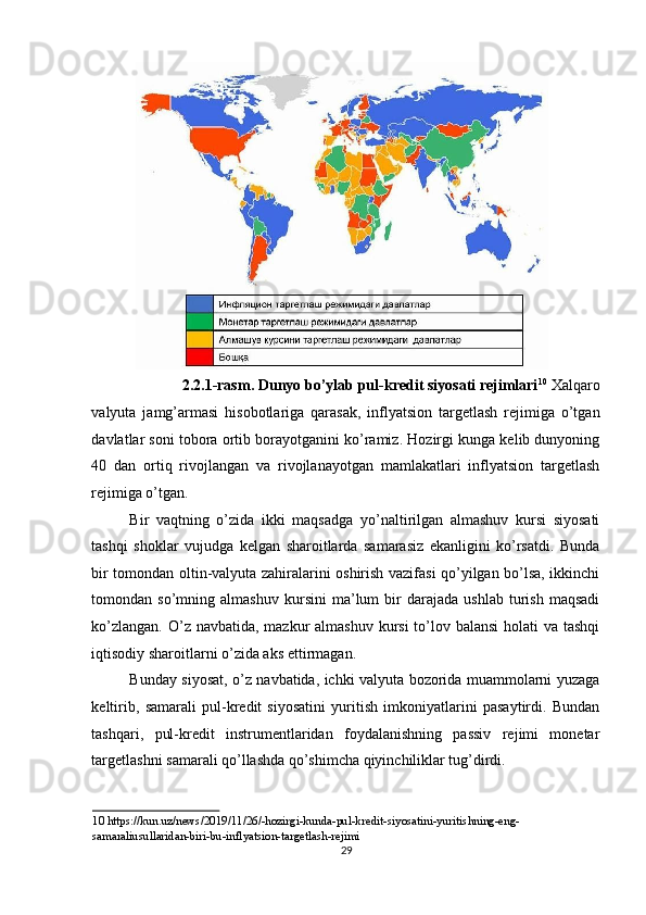 2.2.1-rasm. Dunyo bo’ylab pul-kredit siyosati rejimlari 10
  Xalqaro
valyuta   jamg’armasi   hisobotlariga   qarasak,   inflyatsion   targetlash   rejimiga   o’tgan
davlatlar soni tobora ortib borayotganini ko’ramiz. Hozirgi kunga kelib dunyoning
40   dan   ortiq   rivojlangan   va   rivojlanayotgan   mamlakatlari   inflyatsion   targetlash
rejimiga o’tgan. 
Bir   vaqtning   o’zida   ikki   maqsadga   yo’naltirilgan   almashuv   kursi   siyosati
tashqi   shoklar   vujudga   kelgan   sharoitlarda   samarasiz   ekanligini   ko’rsatdi.   Bunda
bir tomondan oltin-valyuta zahiralarini oshirish vazifasi qo’yilgan bo’lsa, ikkinchi
tomondan  so’mning   almashuv   kursini   ma’lum   bir   darajada   ushlab   turish   maqsadi
ko’zlangan. O’z navbatida, mazkur  almashuv kursi to’lov balansi  holati  va tashqi
iqtisodiy sharoitlarni o’zida aks ettirmagan. 
Bunday siyosat, o’z navbatida, ichki valyuta bozorida muammolarni yuzaga
keltirib,   samarali   pul-kredit   siyosatini   yuritish   imkoniyatlarini   pasaytirdi.   Bundan
tashqari,   pul-kredit   instrumentlaridan   foydalanishning   passiv   rejimi   monetar
targetlashni samarali qo’llashda qo’shimcha qiyinchiliklar tug’dirdi. 
10  https://kun.uz/news/2019/11/26/-hozirgi-kunda-pul-kredit-siyosatini-yuritishning-eng-
samaraliusullaridan-biri-bu-inflyatsion-targetlash-rejimi  
29
