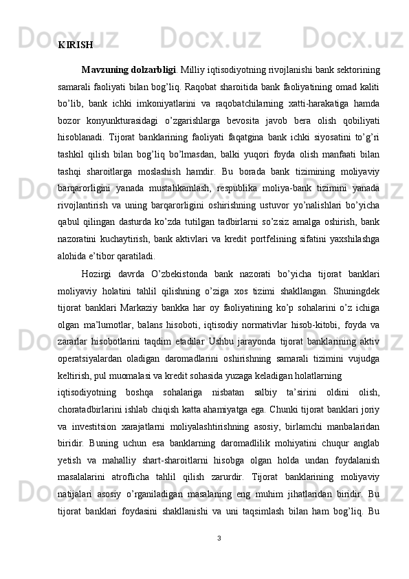 KIRISH  
Mavzuning dolzarbligi . Milliy iqtisodiyotning rivojlanishi bank sektorining
samarali faoliyati bilan bog’liq. Raqobat sharoitida bank faoliyatining omad kaliti
bo’lib,   bank   ichki   imkoniyatlarini   va   raqobatchilarning   xatti-harakatiga   hamda
bozor   konyunkturasidagi   o’zgarishlarga   bevosita   javob   bera   olish   qobiliyati
hisoblanadi.   Tijorat   banklarining   faoliyati   faqatgina   bank   ichki   siyosatini   to’g’ri
tashkil   qilish   bilan   bog’liq   bo’lmasdan,   balki   yuqori   foyda   olish   manfaati   bilan
tashqi   sharoitlarga   moslashish   hamdir.   Bu   borada   bank   tizimining   moliyaviy
barqarorligini   yanada   mustahkamlash,   respublika   moliya-bank   tizimini   yanada
rivojlantirish   va   uning   barqarorligini   oshirishning   ustuvor   yo’nalishlari   bo’yicha
qabul   qilingan   dasturda   ko’zda   tutilgan   tadbirlarni   so’zsiz   amalga   oshirish,   bank
nazoratini   kuchaytirish,   bank   aktivlari   va   kredit   portfelining   sifatini   yaxshilashga
alohida e’tibor qaratiladi.  
Hozirgi   davrda   O’zbekistonda   bank   nazorati   bo’yicha   tijorat   banklari
moliyaviy   holatini   tahlil   qilishning   o’ziga   xos   tizimi   shakllangan.   Shuningdek
tijorat   banklari   Markaziy   bankka   har   oy   faoliyatining   ko’p   sohalarini   o’z   ichiga
olgan   ma’lumotlar,   balans   hisoboti,   iqtisodiy   normativlar   hisob-kitobi,   foyda   va
zararlar   hisobotlarini   taqdim   etadilar   Ushbu   jarayonda   tijorat   banklarining   aktiv
operatsiyalardan   oladigan   daromadlarini   oshirishning   samarali   tizimini   vujudga
keltirish, pul muomalasi va kredit sohasida yuzaga keladigan holatlarning 
iqtisodiyotning   boshqa   sohalariga   nisbatan   salbiy   ta’sirini   oldini   olish,
choratadbirlarini ishlab chiqish katta ahamiyatga ega. Chunki tijorat banklari joriy
va   investitsion   xarajatlarni   moliyalashtirishning   asosiy,   birlamchi   manbalaridan
biridir.   Buning   uchun   esa   banklarning   daromadlilik   mohiyatini   chuqur   anglab
yetish   va   mahalliy   shart-sharoitlarni   hisobga   olgan   holda   undan   foydalanish
masalalarini   atroflicha   tahlil   qilish   zarurdir.   Tijorat   banklarining   moliyaviy
natijalari   asosiy   o’rganiladigan   masalaning   eng   muhim   jihatlaridan   biridir.   Bu
tijorat   banklari   foydasini   shakllanishi   va   uni   taqsimlash   bilan   ham   bog’liq.   Bu
3  
  