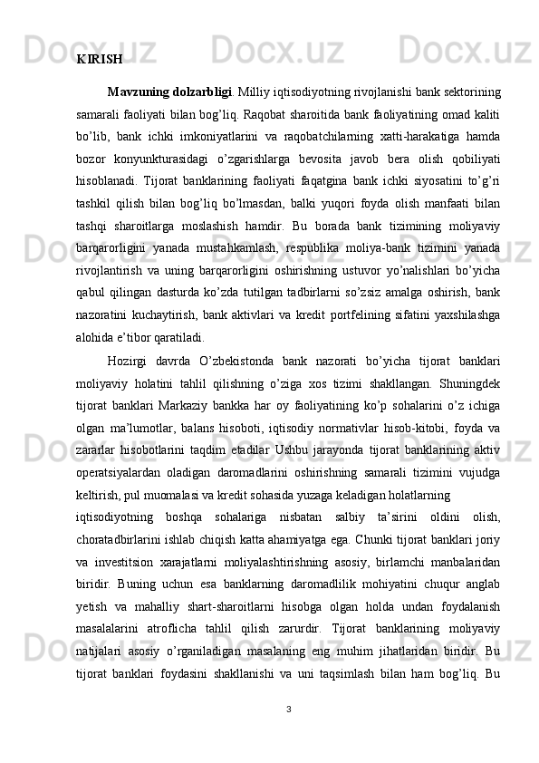 KIRISH  
Mavzuning dolzarbligi . Milliy iqtisodiyotning rivojlanishi bank sektorining
samarali faoliyati bilan bog’liq. Raqobat sharoitida bank faoliyatining omad kaliti
bo’lib,   bank   ichki   imkoniyatlarini   va   raqobatchilarning   xatti-harakatiga   hamda
bozor   konyunkturasidagi   o’zgarishlarga   bevosita   javob   bera   olish   qobiliyati
hisoblanadi.   Tijorat   banklarining   faoliyati   faqatgina   bank   ichki   siyosatini   to’g’ri
tashkil   qilish   bilan   bog’liq   bo’lmasdan,   balki   yuqori   foyda   olish   manfaati   bilan
tashqi   sharoitlarga   moslashish   hamdir.   Bu   borada   bank   tizimining   moliyaviy
barqarorligini   yanada   mustahkamlash,   respublika   moliya-bank   tizimini   yanada
rivojlantirish   va   uning   barqarorligini   oshirishning   ustuvor   yo’nalishlari   bo’yicha
qabul   qilingan   dasturda   ko’zda   tutilgan   tadbirlarni   so’zsiz   amalga   oshirish,   bank
nazoratini   kuchaytirish,   bank   aktivlari   va   kredit   portfelining   sifatini   yaxshilashga
alohida e’tibor qaratiladi.  
Hozirgi   davrda   O’zbekistonda   bank   nazorati   bo’yicha   tijorat   banklari
moliyaviy   holatini   tahlil   qilishning   o’ziga   xos   tizimi   shakllangan.   Shuningdek
tijorat   banklari   Markaziy   bankka   har   oy   faoliyatining   ko’p   sohalarini   o’z   ichiga
olgan   ma’lumotlar,   balans   hisoboti,   iqtisodiy   normativlar   hisob-kitobi,   foyda   va
zararlar   hisobotlarini   taqdim   etadilar   Ushbu   jarayonda   tijorat   banklarining   aktiv
operatsiyalardan   oladigan   daromadlarini   oshirishning   samarali   tizimini   vujudga
keltirish, pul muomalasi va kredit sohasida yuzaga keladigan holatlarning 
iqtisodiyotning   boshqa   sohalariga   nisbatan   salbiy   ta’sirini   oldini   olish,
choratadbirlarini ishlab chiqish katta ahamiyatga ega. Chunki tijorat banklari joriy
va   investitsion   xarajatlarni   moliyalashtirishning   asosiy,   birlamchi   manbalaridan
biridir.   Buning   uchun   esa   banklarning   daromadlilik   mohiyatini   chuqur   anglab
yetish   va   mahalliy   shart-sharoitlarni   hisobga   olgan   holda   undan   foydalanish
masalalarini   atroflicha   tahlil   qilish   zarurdir.   Tijorat   banklarining   moliyaviy
natijalari   asosiy   o’rganiladigan   masalaning   eng   muhim   jihatlaridan   biridir.   Bu
tijorat   banklari   foydasini   shakllanishi   va   uni   taqsimlash   bilan   ham   bog’liq.   Bu
3