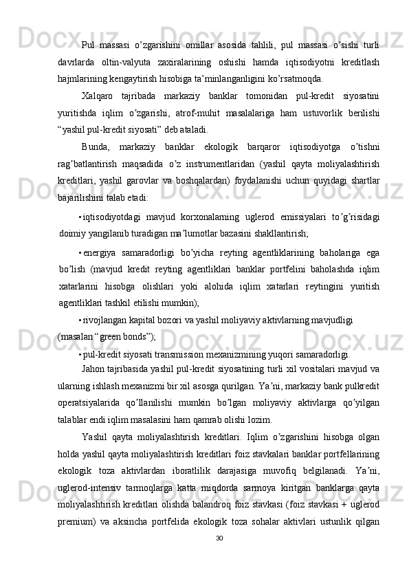 Pul   massasi   o’zgarishini   omillar   asosida   tahlili,   pul   massasi   o’sishi   turli
davrlarda   oltin-valyuta   zaxiralarining   oshishi   hamda   iqtisodiyotni   kreditlash
hajmlarining kengaytirish hisobiga ta’minlanganligini ko’rsatmoqda. 
Xalqaro   tajribada   markaziy   banklar   tomonidan   pul-kredit   siyosatini
yuritishda   iqlim   o zgarishi,   atrof-muhit   masalalariga   ham   ustuvorlik   berilishiʼ
“yashil pul-kredit siyosati” deb ataladi. 
Bunda,   markaziy   banklar   ekologik   barqaror   iqtisodiyotga   o tishni	
ʼ
rag batlantirish   maqsadida   o z   instrumentlaridan   (yashil   qayta   moliyalashtirish	
ʼ ʼ
kreditlari,   yashil   garovlar   va   boshqalardan)   foydalanishi   uchun   quyidagi   shartlar
bajarilishini talab etadi: 
• iqtisodiyotdagi   mavjud   korxonalarning   uglerod   emissiyalari   to g risidagi	
ʼ ʼ
doimiy yangilanib turadigan ma lumotlar bazasini shakllantirish; 	
ʼ
• energiya   samaradorligi   bo yicha   reyting   agentliklarining   baholariga   ega	
ʼ
bo lish   (mavjud   kredit   reyting   agentliklari   banklar   portfelini   baholashda   iqlim	
ʼ
xatarlarini   hisobga   olishlari   yoki   alohida   iqlim   xatarlari   reytingini   yuritish
agentliklari tashkil etilishi mumkin); 
• rivojlangan kapital bozori va yashil moliyaviy aktivlarning mavjudligi 
(masalan “green bonds”); 
• pul-kredit siyosati transmission mexanizmining yuqori samaradorligi. 
Jahon tajribasida yashil pul-kredit siyosatining turli xil vositalari mavjud va
ularning ishlash mexanizmi bir xil asosga qurilgan. Ya ni, markaziy bank pulkredit	
ʼ
operatsiyalarida   qo llanilishi   mumkin   bo lgan   moliyaviy   aktivlarga   qo yilgan	
ʼ ʼ ʼ
talablar endi iqlim masalasini ham qamrab olishi lozim. 
Yashil   qayta   moliyalashtirish   kreditlari.   Iqlim   o zgarishini   hisobga   olgan	
ʼ
holda yashil qayta moliyalashtirish kreditlari foiz stavkalari banklar portfellarining
ekologik   toza   aktivlardan   iboratlilik   darajasiga   muvofiq   belgilanadi.   Ya ni,	
ʼ
uglerod-intensiv   tarmoqlarga   katta   miqdorda   sarmoya   kiritgan   banklarga   qayta
moliyalashtirish kreditlari olishda balandroq foiz stavkasi  (foiz stavkasi + uglerod
premium)   va   aksincha   portfelida   ekologik   toza   sohalar   aktivlari   ustunlik   qilgan
30  
  