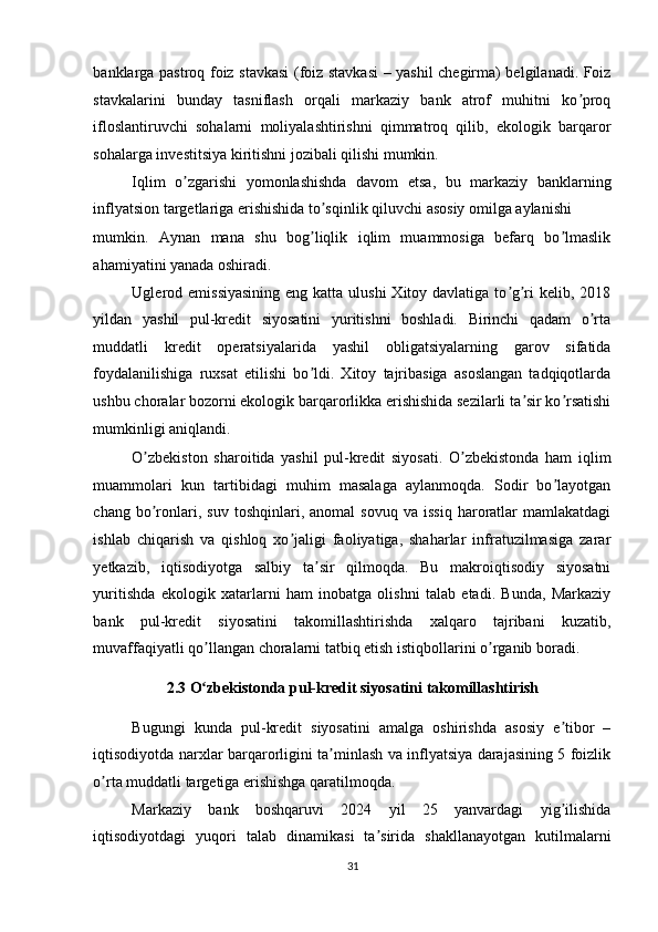 banklarga pastroq foiz stavkasi (foiz stavkasi  – yashil chegirma) belgilanadi. Foiz
stavkalarini   bunday   tasniflash   orqali   markaziy   bank   atrof   muhitni   ko proqʼ
ifloslantiruvchi   sohalarni   moliyalashtirishni   qimmatroq   qilib,   ekologik   barqaror
sohalarga investitsiya kiritishni jozibali qilishi mumkin. 
Iqlim   o zgarishi   yomonlashishda   davom   etsa,   bu   markaziy   banklarning	
ʼ
inflyatsion targetlariga erishishida to sqinlik qiluvchi asosiy omilga aylanishi 	
ʼ
mumkin.   Аynan   mana   shu   bog liqlik   iqlim   muammosiga   befarq   bo lmaslik
ʼ ʼ
ahamiyatini yanada oshiradi. 
Uglerod emissiyasining  eng katta ulushi  Xitoy davlatiga to g ri  kelib, 2018	
ʼ ʼ
yildan   yashil   pul-kredit   siyosatini   yuritishni   boshladi.   Birinchi   qadam   o rta	
ʼ
muddatli   kredit   operatsiyalarida   yashil   obligatsiyalarning   garov   sifatida
foydalanilishiga   ruxsat   etilishi   bo ldi.   Xitoy   tajribasiga   asoslangan   tadqiqotlarda	
ʼ
ushbu choralar bozorni ekologik barqarorlikka erishishida sezilarli ta sir ko rsatishi	
ʼ ʼ
mumkinligi aniqlandi. 
O zbekiston   sharoitida   yashil   pul-kredit   siyosati.   O zbekistonda   ham   iqlim	
ʼ ʼ
muammolari   kun   tartibidagi   muhim   masalaga   aylanmoqda.   Sodir   bo layotgan	
ʼ
chang   bo ronlari,   suv   toshqinlari,  anomal   sovuq   va   issiq   haroratlar   mamlakatdagi	
ʼ
ishlab   chiqarish   va   qishloq   xo jaligi   faoliyatiga,   shaharlar   infratuzilmasiga   zarar	
ʼ
yetkazib,   iqtisodiyotga   salbiy   ta sir   qilmoqda.   Bu   makroiqtisodiy   siyosatni	
ʼ
yuritishda   ekologik   xatarlarni   ham   inobatga   olishni   talab   etadi.   Bunda,   Markaziy
bank   pul-kredit   siyosatini   takomillashtirishda   xalqaro   tajribani   kuzatib,
muvaffaqiyatli qo llangan choralarni tatbiq etish istiqbollarini o rganib boradi. 	
ʼ ʼ
2.3 O zbekistonda pul-kredit siyosatini takomillashtirish
ʻ  
Bugungi   kunda   pul-kredit   siyosatini   amalga   oshirishda   asosiy   e tibor   –	
ʼ
iqtisodiyotda narxlar barqarorligini ta minlash va inflyatsiya darajasining 5 foizlik	
ʼ
o rta muddatli targetiga erishishga qaratilmoqda. 	
ʼ
Markaziy   bank   boshqaruvi   2024   yil   25   yanvardagi   yig ilishida	
ʼ
iqtisodiyotdagi   yuqori   talab   dinamikasi   ta sirida   shakllanayotgan   kutilmalarni	
ʼ
31  
  