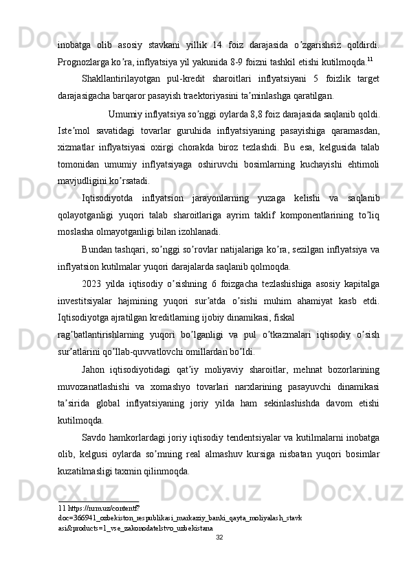 inobatga   olib   asosiy   stavkani   yillik   14   foiz   darajasida   o zgarishsiz   qoldirdi.ʼ
Prognozlarga ko ra, inflyatsiya yil yakunida 8-9 foizni tashkil etishi kutilmoqda.	
ʼ 11
 
Shakllantirilayotgan   pul-kredit   sharoitlari   inflyatsiyani   5   foizlik   target
darajasigacha barqaror pasayish traektoriyasini ta minlashga qaratilgan. 	
ʼ
Umumiy inflyatsiya so nggi oylarda 8,8 foiz darajasida saqlanib qoldi. 	
ʼ
Iste mol   savatidagi   tovarlar   guruhida   inflyatsiyaning   pasayishiga   qaramasdan,	
ʼ
xizmatlar   inflyatsiyasi   oxirgi   chorakda   biroz   tezlashdi.   Bu   esa,   kelgusida   talab
tomonidan   umumiy   inflyatsiyaga   oshiruvchi   bosimlarning   kuchayishi   ehtimoli
mavjudligini ko rsatadi. 	
ʼ
Iqtisodiyotda   inflyatsion   jarayonlarning   yuzaga   kelishi   va   saqlanib
qolayotganligi   yuqori   talab   sharoitlariga   ayrim   taklif   komponentlarining   to liq	
ʼ
moslasha olmayotganligi bilan izohlanadi. 
Bundan tashqari, so nggi so rovlar natijalariga ko ra, sezilgan inflyatsiya va	
ʼ ʼ ʼ
inflyatsion kutilmalar yuqori darajalarda saqlanib qolmoqda. 
2023   yilda   iqtisodiy   o sishning   6   foizgacha   tezlashishiga   asosiy   kapitalga	
ʼ
investitsiyalar   hajmining   yuqori   sur atda   o sishi   muhim   ahamiyat   kasb   etdi.	
ʼ ʼ
Iqtisodiyotga ajratilgan kreditlarning ijobiy dinamikasi, fiskal 
rag batlantirishlarning   yuqori   bo lganligi   va   pul   o tkazmalari   iqtisodiy   o sish	
ʼ ʼ ʼ ʼ
sur atlarini qo llab-quvvatlovchi omillardan bo ldi. 
ʼ ʼ ʼ
Jahon   iqtisodiyotidagi   qat iy   moliyaviy   sharoitlar,   mehnat   bozorlarining	
ʼ
muvozanatlashishi   va   xomashyo   tovarlari   narxlarining   pasayuvchi   dinamikasi
ta sirida   global   inflyatsiyaning   joriy   yilda   ham   sekinlashishda   davom   etishi	
ʼ
kutilmoqda. 
Savdo hamkorlardagi joriy iqtisodiy tendentsiyalar va kutilmalarni inobatga
olib,   kelgusi   oylarda   so mning   real   almashuv   kursiga   nisbatan   yuqori   bosimlar	
ʼ
kuzatilmasligi taxmin qilinmoqda. 
11   https://nrm.uz/contentf?
doc=366941_ozbekiston_respublikasi_markaziy_banki_qayta_moliyalash_stavk 
asi&products=1_vse_zakonodatelstvo_uzbekistana    
32