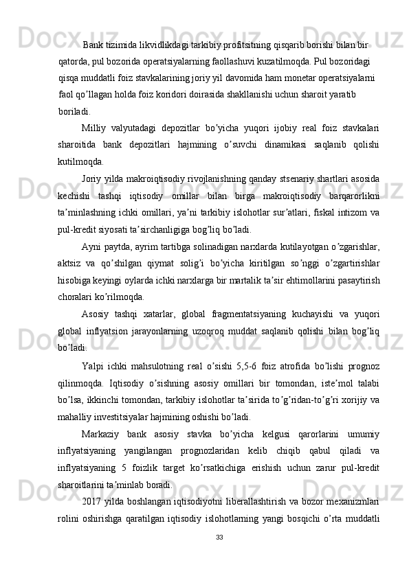 Bank tizimida likvidlikdagi tarkibiy profitsitning qisqarib borishi bilan bir 
qatorda, pul bozorida operatsiyalarning faollashuvi kuzatilmoqda. Pul bozoridagi 
qisqa muddatli foiz stavkalarining joriy yil davomida ham monetar operatsiyalarni 
faol qo llagan holda foiz koridori doirasida shakllanishi uchun sharoit yaratib ʼ
boriladi. 
Milliy   valyutadagi   depozitlar   bo yicha   yuqori   ijobiy   real   foiz   stavkalari	
ʼ
sharoitida   bank   depozitlari   hajmining   o suvchi   dinamikasi   saqlanib   qolishi	
ʼ
kutilmoqda. 
Joriy yilda makroiqtisodiy rivojlanishning qanday stsenariy shartlari asosida
kechishi   tashqi   iqtisodiy   omillar   bilan   birga   makroiqtisodiy   barqarorlikni
ta minlashning ichki omillari, ya ni tarkibiy islohotlar sur atlari, fiskal  intizom va	
ʼ ʼ ʼ
pul-kredit siyosati ta sirchanligiga bog liq bo ladi. 	
ʼ ʼ ʼ
Аyni paytda, ayrim tartibga solinadigan narxlarda kutilayotgan o zgarishlar,	
ʼ
aktsiz   va   qo shilgan   qiymat   solig i   bo yicha   kiritilgan   so nggi   o zgartirishlar	
ʼ ʼ ʼ ʼ ʼ
hisobiga keyingi oylarda ichki narxlarga bir martalik ta sir ehtimollarini pasaytirish	
ʼ
choralari ko rilmoqda. 	
ʼ
Аsosiy   tashqi   xatarlar,   global   fragmentatsiyaning   kuchayishi   va   yuqori
global   inflyatsion   jarayonlarning   uzoqroq   muddat   saqlanib   qolishi   bilan   bog liq	
ʼ
bo ladi. 	
ʼ
Yalpi   ichki   mahsulotning   real   o sishi   5,5-6   foiz   atrofida   bo lishi   prognoz	
ʼ ʼ
qilinmoqda.   Iqtisodiy   o sishning   asosiy   omillari   bir   tomondan,   iste mol   talabi	
ʼ ʼ
bo lsa, ikkinchi tomondan, tarkibiy islohotlar ta sirida to g ridan-to g ri xorijiy va	
ʼ ʼ ʼ ʼ ʼ ʼ
mahalliy investitsiyalar hajmining oshishi bo ladi. 	
ʼ
Markaziy   bank   asosiy   stavka   bo yicha   kelgusi   qarorlarini   umumiy
ʼ
inflyatsiyaning   yangilangan   prognozlaridan   kelib   chiqib   qabul   qiladi   va
inflyatsiyaning   5   foizlik   target   ko rsatkichiga   erishish   uchun   zarur   pul-kredit	
ʼ
sharoitlarini ta minlab boradi. 	
ʼ
2017 yilda boshlangan iqtisodiyotni  liberallashtirish va bozor mexanizmlari
rolini   oshirishga   qaratilgan   iqtisodiy   islohotlarning   yangi   bosqichi   o’rta   muddatli
33  
  