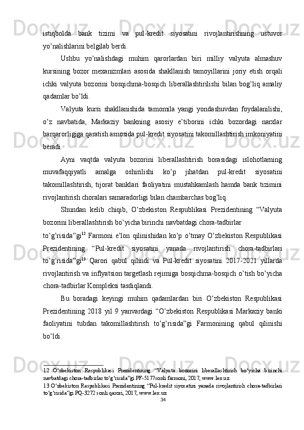 istiqbolda   bank   tizimi   va   pul-kredit   siyosatini   rivojlantirishning   ustuvor
yo’nalishlarini belgilab berdi. 
Ushbu   yo’nalishdagi   muhim   qarorlardan   biri   milliy   valyuta   almashuv
kursining   bozor   mexanizmlari   asosida   shakllanish   tamoyillarini   joriy   etish   orqali
ichki   valyuta   bozorini   bosqichma-bosqich   liberallashtirilishi   bilan   bog’liq   amaliy
qadamlar bo’ldi. 
Valyuta   kursi   shakllanishida   tamomila   yangi   yondashuvdan   foydalanilishi,
o’z   navbatida,   Markaziy   bankning   asosiy   e’tiborini   ichki   bozordagi   narxlar
barqarorligiga qaratish asnosida pul-kredit siyosatini takomillashtirish imkoniyatini
beradi. 
Ayni   vaqtda   valyuta   bozorini   liberallashtirish   borasidagi   islohotlarning
muvafaqqiyatli   amalga   oshirilishi   ko’p   jihatdan   pul-kredit   siyosatini
takomillashtirish,   tijorat   banklari   faoliyatini   mustahkamlash   hamda   bank   tizimini
rivojlantirish choralari samaradorligi bilan chambarchas bog’liq. 
Shundan   kelib   chiqib,   O’zbekiston   Respublikasi   Prezidentining   “Valyuta
bozorini liberallashtirish bo’yicha birinchi navbatdagi chora-tadbirlar 
to’g’risida”gi 12
  Farmoni   e’lon   qilinishidan   ko’p   o’tmay   O’zbekiston   Respublikasi
Prezidentining   “Pul-kredit   siyosatini   yanada   rivojlantirish   chora-tadbirlari
to’g’risida”gi 13
  Qarori   qabul   qilindi   va   Pul-kredit   siyosatini   2017-2021   yillarda
rivojlantirish va inflyatsion targetlash rejimiga bosqichma-bosqich o’tish bo’yicha
chora-tadbirlar Kompleksi tasdiqlandi. 
Bu   boradagi   keyingi   muhim   qadamlardan   biri   O’zbekiston   Respublikasi
Prezidentining   2018   yil   9   yanvardagi   “O’zbekiston   Respublikasi   Markaziy   banki
faoliyatini   tubdan   takomillashtirish   to’g’risida”gi   Farmonining   qabul   qilinishi
bo’ldi. 
12   O‘zbekiston   Respublikasi   Prezidentining   “Valyuta   bozorini   liberallashtirish   bo‘yicha   birinchi
navbatdagi chora-tadbirlar to‘g‘risida”gi PF-5177sonli farmoni, 2017, www.lex.uz 
13   O‘zbekiston   Respublikasi   Prezidentining   “Pul-kredit   siyosatini   yanada   rivojlantirish   chora-tadbirlari
to‘g‘risida”gi PQ-3272 sonli qarori, 2017, www.lex.uz 
34  
  