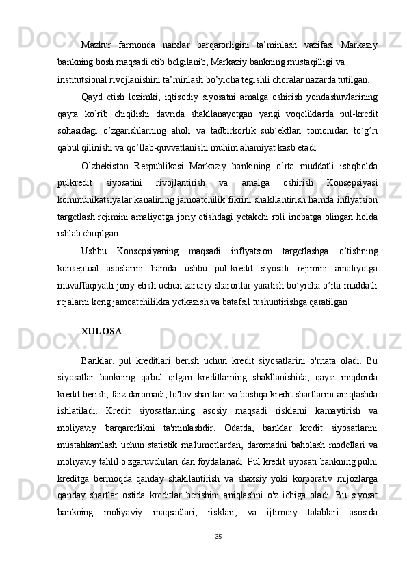 Mazkur   farmonda   narxlar   barqarorligini   ta’minlash   vazifasi   Markaziy
bankning bosh maqsadi etib belgilanib, Markaziy bankning mustaqilligi va 
institutsional rivojlanishini ta’minlash bo’yicha tegishli choralar nazarda tutilgan. 
Qayd   etish   lozimki,   iqtisodiy   siyosatni   amalga   oshirish   yondashuvlarining
qayta   ko’rib   chiqilishi   davrida   shakllanayotgan   yangi   voqeliklarda   pul-kredit
sohasidagi   o’zgarishlarning   aholi   va   tadbirkorlik   sub’ektlari   tomonidan   to’g’ri
qabul qilinishi va qo’llab-quvvatlanishi muhim ahamiyat kasb etadi. 
O’zbekiston   Respublikasi   Markaziy   bankining   o’rta   muddatli   istiqbolda
pulkredit   siyosatini   rivojlantirish   va   amalga   oshirish   Konsepsiyasi
kommunikatsiyalar kanalining jamoatchilik fikrini shakllantirish hamda inflyatsion
targetlash rejimini amaliyotga joriy etishdagi  yetakchi roli inobatga olingan holda
ishlab chiqilgan. 
Ushbu   Konsepsiyaning   maqsadi   inflyatsion   targetlashga   o’tishning
konseptual   asoslarini   hamda   ushbu   pul-kredit   siyosati   rejimini   amaliyotga
muvaffaqiyatli joriy etish uchun zaruriy sharoitlar yaratish bo’yicha o’rta muddatli
rejalarni keng jamoatchilikka yetkazish va batafsil tushuntirishga qaratilgan 
XULOSA  
Banklar,   pul   kreditlari   berish   uchun   kredit   siyosatlarini   o'rnata   oladi.   Bu
siyosatlar   bankning   qabul   qilgan   kreditlarning   shakllanishida,   qaysi   miqdorda
kredit berish, faiz daromadi, to'lov shartlari va boshqa kredit shartlarini aniqlashda
ishlatiladi.   Kredit   siyosatlarining   asosiy   maqsadi   risklarni   kamaytirish   va
moliyaviy   barqarorlikni   ta'minlashdir.   Odatda,   banklar   kredit   siyosatlarini
mustahkamlash   uchun   statistik   ma'lumotlardan,   daromadni   baholash   modellari   va
moliyaviy tahlil o'zgaruvchilari dan foydalanadi. Pul kredit siyosati bankning pulni
kreditga   bermoqda   qanday   shakllantirish   va   shaxsiy   yoki   korporativ   mijozlarga
qanday   shartlar   ostida   kreditlar   berishini   aniqlashni   o'z   ichiga   oladi.   Bu   siyosat
bankning   moliyaviy   maqsadlari,   risklari,   va   ijtimoiy   talablari   asosida
35  
  