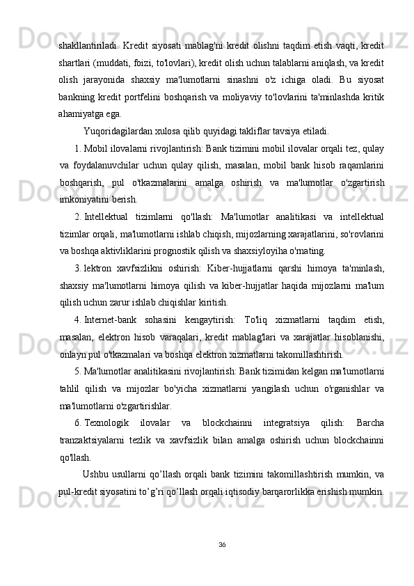 shakllantiriladi.   Kredit   siyosati   mablag'ni   kredit   olishni   taqdim   etish   vaqti,   kredit
shartlari (muddati, foizi, to'lovlari), kredit olish uchun talablarni aniqlash, va kredit
olish   jarayonida   shaxsiy   ma'lumotlarni   sinashni   o'z   ichiga   oladi.   Bu   siyosat
bankning kredit  portfelini   boshqarish  va  moliyaviy to'lovlarini  ta'minlashda   kritik
ahamiyatga ega. 
Yuqoridagilardan xulosa qilib quyidagi takliflar tavsiya etiladi. 
1. Mobil ilovalarni rivojlantirish: Bank tizimini mobil ilovalar orqali tez, qulay
va   foydalanuvchilar   uchun   qulay   qilish,   masalan,   mobil   bank   hisob   raqamlarini
boshqarish,   pul   o'tkazmalarini   amalga   oshirish   va   ma'lumotlar   o'zgartirish
imkoniyatini berish. 
2. Intellektual   tizimlarni   qo'llash:   Ma'lumotlar   analitikasi   va   intellektual
tizimlar orqali, ma'lumotlarni ishlab chiqish, mijozlarning xarajatlarini, so'rovlarini
va boshqa aktivliklarini prognostik qilish va shaxsiyloyiha o'rnating. 
3. lektron   xavfsizlikni   oshirish:   Kiber-hujjatlarni   qarshi   himoya   ta'minlash,
shaxsiy   ma'lumotlarni   himoya   qilish   va   kiber-hujjatlar   haqida   mijozlarni   ma'lum
qilish uchun zarur ishlab chiqishlar kiritish. 
4. Internet-bank   sohasini   kengaytirish:   To'liq   xizmatlarni   taqdim   etish,
masalan,   elektron   hisob   varaqalari,   kredit   mablag'lari   va   xarajatlar   hisoblanishi,
onlayn pul o'tkazmalari va boshqa elektron xizmatlarni takomillashtirish. 
5. Ma'lumotlar analitikasini rivojlantirish: Bank tizimidan kelgan ma'lumotlarni
tahlil   qilish   va   mijozlar   bo'yicha   xizmatlarni   yangilash   uchun   o'rganishlar   va
ma'lumotlarni o'zgartirishlar. 
6. Texnologik   ilovalar   va   blockchainni   integratsiya   qilish:   Barcha
tranzaktsiyalarni   tezlik   va   xavfsizlik   bilan   amalga   oshirish   uchun   blockchainni
qo'llash. 
Ushbu   usullarni   qo’llash   orqali   bank   tizimini   takomillashtirish   mumkin,   va
pul-kredit siyosatini to’g’ri qo’llash orqali iqtisodiy barqarorlikka erishish mumkin.
 
   
36  
  