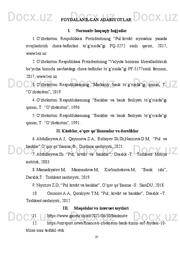 FOYDALANILGAN ADABIYOTLAR  
I.   Normativ-huquqiy hujjatlar 
1. O’zbekiston   Respublikasi   Prezidentining   “Pul-kredit   siyosatini   yanada
rivojlantirish   chora-tadbirlari   to’g’risida”gi   PQ-3272   sonli   qarori,   2017,
www.lex.uz 
2. O’zbekiston   Respublikasi   Prezidentining   “Valyuta   bozorini   liberallashtirish
bo’yicha   birinchi   navbatdagi   chora-tadbirlar   to’g’risida”gi   PF-5177sonli   farmoni,
2017,  www.lex.uz  
3. O’zbekiston   Respublikasining   “Markaziy   bank   to’g’risida”gi   qonun,   T.:
“O’zbekiston”, 2019. 
4. O’zbekiston   Respublukasining   “Banklar   va   bank   faoliyati   to’g’risida”gi
qonun, T.: “O’zbekiston”, 1996. 
5. O’zbekiston   Respublukasining   “Banklar   va   bank   faoliyati   to’g’risida”gi
qonun, T.: “O’zbekiston”, 1991. 
II.   Kitoblar, o’quv qo’llanmalar va darsliklar 
6. Abdullayeva.A.J,   Qayimova.Z.A,   Boltayev.Sh.Sh,Narzieva.D.M,   “Pul   va
banklar” O’quv qo’llanma,-B.: Durdona nashriyoti, 2021. 
7. Abdullayeva.Sh   “Pul,   kredit   va   banklar”,   Draslik:-T.:   Toshkent   Moliya
instituti, 2003. 
8. Mamadiyatov.M,   Maxmudova.M,   Kurbonbekova.M,   “Bank   ishi”,
Darslik,T.: Toshkent nashriyoti, 2019. 
9. Niyozov.Z.D, “Pul kredit va banklar”, O’quv qo’llanma:-S.: SamDU, 2018. 
10. Omonov.A.A,   Qoraliyev.T.M,   “Pul,   kredit   va   banklar”,   Draslik   –T.:
Toshkent nashriyoti, 2012. 
III.   Maqolalar va internet saytlari 
11. https://www.gazeta.uz/oz/2021/06/30/banknote     
12. https://uzreport.news/finance/o - zbekiston - bank - tizimi - sof - foydasi - 10 -
trln so - mni - tashkil - etdi  
37  
  