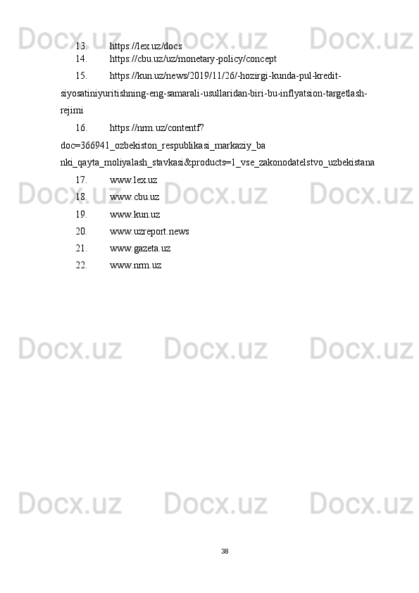 13. https://lex.uz/docs  
14. https://cbu.uz/uz/monetary - policy/concept  
15. https://kun.uz/news/2019/11/26/ - hozirgi - kunda - pul - kredit -
siyosatini yuritishning - eng - samarali - usullaridan - biri - bu - inflyatsion - targetlash -
rejimi  
16. https://nrm.uz/contentf?
doc=366941_ozbekiston_respublikasi_markaziy_ba
nki_qayta_moliyalash_stavkasi&products=1_vse_zakonodatelstvo_uzbekistana  
17. www.lex.uz  
18. www.cbu.uz  
19. www.kun.uz  
20. www.uzreport.news  
21. www.gazeta.uz    
22. www.nrm.uz 
 
 
 
 
 
 
 
 
 
 
 
 
 
 
 
 
38  
  