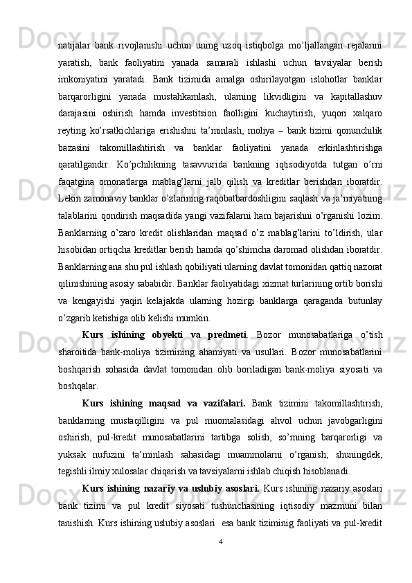 natijalar   bank   rivojlanishi   uchun   uning   uzoq   istiqbolga   mo’ljallangan   rejalarini
yaratish,   bank   faoliyatini   yanada   samarali   ishlashi   uchun   tavsiyalar   berish
imkoniyatini   yaratadi.   Bank   tizimida   amalga   oshirilayotgan   islohotlar   banklar
barqarorligini   yanada   mustahkamlash,   ularning   likvidligini   va   kapitallashuv
darajasini   oshirish   hamda   investitsion   faolligini   kuchaytirish,   yuqori   xalqaro
reyting   ko’rsatkichlariga   erishishni   ta’minlash,   moliya   –   bank   tizimi   qonunchilik
bazasini   takomillashtirish   va   banklar   faoliyatini   yanada   erkinlashtirishga
qaratilgandir.   Ko’pchilikning   tasavvurida   bankning   iqtisodiyotda   tutgan   o’rni
faqatgina   omonatlarga   mablag’larni   jalb   qilish   va   kreditlar   berishdan   iboratdir.
Lekin zamonaviy banklar o’zlarining raqobatbardoshligini saqlash va ja’miyatning
talablarini qondirish maqsadida yangi vazifalarni ham bajarishni o’rganishi lozim.
Banklarning   o’zaro   kredit   olishlaridan   maqsad   o’z   mablag’larini   to’ldirish,   ular
hisobidan ortiqcha kreditlar berish hamda qo’shimcha daromad olishdan iboratdir.
Banklarning ana shu pul ishlash qobiliyati ularning davlat tomonidan qattiq nazorat
qilinishining asosiy sababidir. Banklar faoliyatidagi xizmat turlarining ortib borishi
va   kengayishi   yaqin   kelajakda   ularning   hozirgi   banklarga   qaraganda   butunlay
o’zgarib ketishiga olib kelishi mumkin.  
Kurs   ishining   obyekti   va   predmeti .   Bozor   munosabatlariga   o’tish
sharoitida   bank-moliya   tizimining   ahamiyati   va   usullari.   Bozor   munosabatlarini
boshqarish   sohasida   davlat   tomonidan   olib   boriladigan   bank-moliya   siyosati   va
boshqalar. 
Kurs   ishining   maqsad   va   vazifalari.   Bank   tizimini   takomillashtirish,
banklarning   mustaqilligini   va   pul   muomalasidagi   ahvol   uchun   javobgarligini
oshirish,   pul-kredit   munosabatlarini   tartibga   solish,   so’mning   barqarorligi   va
yuksak   nufuzini   ta’minlash   sahasidagi   muammolarni   o’rganish,   shuningdek,
tegishli ilmiy xulosalar chiqarish va tavsiyalarni ishlab chiqish hisoblanadi. 
Kurs   ishining   nazariy   va   uslubiy   asoslari.   Kurs   ishining   nazariy   asoslari
bank   tizimi   va   pul   kredit   siyosati   tushunchasining   iqtisodiy   mazmuni   bilan
tanishish. Kurs ishining uslubiy asoslari   esa bank tiziminig faoliyati va pul-kredit
4  
  