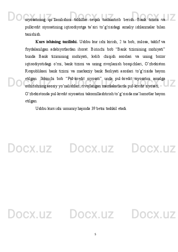 siyosatining   qo’llanilishini   tahlillar   oeqali   tushuntirib   berish.   Bank   tizimi   va
pulkredit   siyosatining   iqtisodiyotga   ta’siri   to’g’risidagi   amaliy   ishlanmalar   bilan
tanishish. 
Kurs   ishining   tuzilishi.   Ushbu   kur   ishi   kirish,   2   ta   bob,   xulosa,   taklif   va
foydalanilgan   adabiyotlardan   iborat.   Birinchi   bob   “Bank   tizimining   mohiyati”
bunda   Bank   tizimining   mohiyati,   kelib   chiqish   asoslari   va   uning   bozor
iqtisodiyotidagi   o’rni,   bank   tizimi   va   uning   rivojlanish   bosqichlari,   O’zbekiston
Respublikasi   bank   tizimi   va   markaziy   bank   faoliyati   asoslari   to’g’risida   bayon
etilgan.   Ikkinchi   bob   “Pul-kredit   siyosati”   unda   pul-kredit   siyosatini   amalga
oshirishning asosiy yo’nalishlari, rivojlangan mamlakatlarda pul-kredit siyosati, 
O’zbekistonda pul-kredit siyosatini takomillashtirish to’g’risida ma’lumotlar bayon
etilgan. 
Ushbu kurs ishi umumiy hajmda 39 betni tashkil etadi. 
5  
  