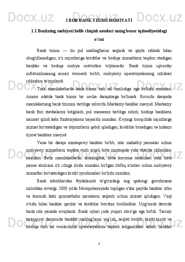 I BOB BANK TIZIMI MOHIYATI  
1.1 Bankning mohiyati kelib chiqish asoslari uning bozor iqtisodiyotidagi 
o’rni  
Bank   tizimi   —   bu   pul   mablag'larini   saqlash   va   qayta   ishlash   bilan
shug'ullanadigan,   o'z   mijozlariga   kreditlar   va   boshqa   xizmatlarni   taqdim   etadigan
banklar   va   boshqa   moliya   institutlari   to'plamidir.   Bank   tizimi   iqtisodiy
infratuzilmaning   asosiy   elementi   bo'lib,   moliyaviy   operatsiyalarning   uzluksiz
ishlashini ta'minlaydi. 
Turli   mamlakatlarda   bank   tizimi   turli   xil   tuzilishga   ega   bo'lishi   mumkin.
Ammo   odatda   bank   tizimi   bir   necha   darajalarga   bo'linadi.   Birinchi   darajada
mamlakatning bank tizimini tartibga soluvchi Markaziy banklar mavjud. Markaziy
bank   foiz   stavkalarini   belgilash,   pul   massasini   tartibga   solish,   boshqa   banklarni
nazorat qilish kabi funktsiyalarni bajarishi mumkin. Keyingi bosqichda mijozlarga
xizmat ko'rsatadigan va depozitlarni qabul qiladigan, kreditlar beradigan va hokazo
tijorat banklari mavjud. 
Yana   bir   daraja   mintaqaviy   banklar   bo'lib,   ular   mahalliy   jamoalar   uchun
moliyaviy xizmatlarni  taqdim   etish  orqali   bitta mintaqada  yoki  shtatda   ishlashlari
mumkin.   Ba'zi   mamlakatlarda,   shuningdek,   bitta   korxona   xodimlari   yoki   bitta
jamoa   aholisini   o'z   ichiga   olishi   mumkin   bo'lgan   ittifoq   a'zolari   uchun   moliyaviy
xizmatlar ko'rsatadigan kredit uyushmalari bo'lishi mumkin.  
Bank   asboblaridan   foydalanish   to'g'risidagi   eng   qadimgi   guvohnoma
miloddan avvalgi  2000 yilda Mesopotamiyada  topilgan.o'sha  paytda banklar  oltin
va   kumush   kabi   qimmatbaho   narsalarni   saqlash   uchun   xizmat   qilishgan.   Vaqt
o'tishi   bilan   banklar   qarzlar   va   kreditlar   berishni   boshladilar.   Uyg'onish   davrida
bank   ishi   yanada   rivojlandi.   Bank   uylari   juda   yuqori   obro'ga   ega   bo'ldi.   Tarixiy
taraqqiyot   davomida   banklar   mablag’larni   yig’ish,   saqlab   berish,   kredit-hisob   va
boshqa   turli   xil   vositachilik   operatsiyalarini   bajarib   kelganliklari   sabab,   banklar
6  
  