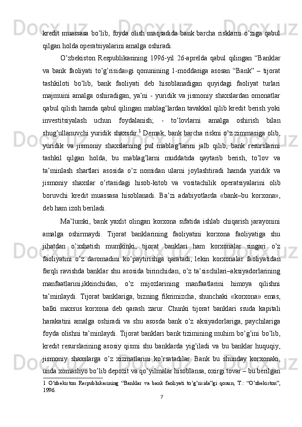 kredit   muassasa  bo’lib, foyda olish  maqsadida   bank barcha  risklarni   o’ziga qabul
qilgan holda operatsiyalarini amalga oshiradi.  
O’zbekiston   Respublikasining   1996-yil   26-aprelda   qabul   qilingan   “Banklar
va   bank   faoliyati   to’g’risida»gi   qonunining   1-moddasiga   asosan   “Bank”   –   tijorat
tashkiloti   bo’lib,   bank   faoliyati   deb   hisoblanadigan   quyidagi   faoliyat   turlari
majmuini   amalga   oshiradigan,   ya’ni   -   yuridik   va   jismoniy   shaxslardan   omonatlar
qabul qilish hamda qabul qilingan mablag’lardan tavakkal qilib kredit berish yoki
investitsiyalash   uchun   foydalanish;   -   to’lovlarni   amalga   oshirish   bilan
shug’ullanuvchi yuridik shaxsdir. 1
  Demak, bank barcha riskni o’z zimmasiga olib,
yuridik   va   jismoniy   shaxslarning   pul   mablag’larini   jalb   qilib,   bank   resurslarini
tashkil   qilgan   holda,   bu   mablag’larni   muddatida   qaytarib   berish,   to’lov   va
ta’minlash   shartlari   asosida   o’z   nomidan   ularni   joylashtiradi   hamda   yuridik   va
jismoniy   shaxslar   o’rtasidagi   hisob-kitob   va   vositachilik   operatsiyalarini   olib
boruvchi   kredit   muassasa   hisoblanadi.   Ba’zi   adabiyotlarda   «bank–bu   korxona»,
deb ham izoh beriladi.  
Ma’lumki,   bank   yaxlit   olingan   korxona   sifatida   ishlab   chiqarish   jarayonini
amalga   oshirmaydi.   Tijorat   banklarining   faoliyatini   korxona   faoliyatiga   shu
jihatdan   o’xshatish   mumkinki,   tijorat   banklari   ham   korxonalar   singari   o’z
faoliyatini   o’z   daromadini   ko’paytirishga   qaratadi,   lekin   korxonalar   faoliyatidan
farqli ravishda banklar shu asosida birinchidan, o’z ta’sischilari–aksiyadorlarining
manfaatlarini,ikkinchidan,   o’z   mijozlarining   manfaatlarini   himoya   qilishni
ta’minlaydi.   Tijorat   banklariga,   bizning   fikrimizcha,   shunchaki   «korxona»   emas,
balki   maxsus   korxona   deb   qarash   zarur.   Chunki   tijorat   banklari   ssuda   kapitali
harakatini   amalga   oshiradi   va   shu   asosda   bank   o’z   aksiyadorlariga,   paychilariga
foyda olishni ta’minlaydi. Tijorat banklari bank tizimining muhim bo’g’ini bo’lib,
kredit   resurslarining   asosiy   qismi   shu   banklarda   yig’iladi   va   bu   banklar   huquqiy,
jismoniy   shaxslarga   o’z   xizmatlarini   ko’rsatadilar.   Bank   bu   shunday   korxonaki,
unda xomashyo bo’lib depozit va qo’yilmalar hisoblansa, oxirgi tovar – bu berilgan
1   O’zbekiston   Respublukasining   “Banklar   va   bank   faoliyati   to’g’risida”gi   qonun,   T.:   “O’zbekiston”,
1996. 
7