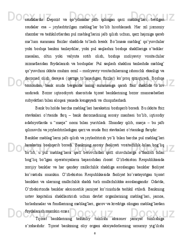 ssudalardir.   Depozit   va   qo’yilmalar   jalb   qilingan   qarz   mablag’lari,   berilgan
ssudalar   esa   –   joylashtirilgan   mablag’lar   bo’lib   hisoblanadi.   Har   xil   jismoniy
shaxslar va tashkilotlardan pul mablag’larini jalb qilish uchun, qarz hajmiga qarab
ma’lum   summani   foizlar   shaklida   to’lash   kerak.   Bo’lmasa   mablag’   qo’yuvchilar
yoki   boshqa   bankni   tanlaydilar,   yoki   pul   saqlashni   boshqa   shakllariga   o’tadilar:
masalan,   oltin   yoki   valyuta   sotib   olish,   boshqa   moliyaviy   vositachilar
xizmatlaridan   foydalanish   va   boshqalar.   Pul   saqlash   shaklini   tanlashda   mablag’
qo’yuvchini ikkita muhim omil – moliyaviy vositachilarning ishonchli ekanligi va
daromad   olish   darajasi   (qarzga   to’lanadigan   foizlar)   ko’proq   qiziqtiradi.   Boshqa
tomondan,   bank   ssuda   berganda   uning   summasiga   qarab   foiz   shaklida   to’lov
undiradi.   Bozor   iqtisodiyoti   sharoitida   tijorat   banklarining   bozor   munosabatlari
subyektlari bilan aloqasi yanada kengayadi va chuqurlashadi. 
Bank bu holda barcha mablag’lari harakatini boshqarib boradi. Bu ikkita foiz
stavkalari   o’rtasida   farq   –   bank   daromadining   asosiy   manbasi   bo’lib,   iqtisodiy
adabiyotlarda   u   “marja”   nomi   bilan   yuritiladi.   Shunday   qilib,   marja   –   bu   jalb
qilinuvchi va joylashtiriladigan qarz va ssuda foiz stavkalari o’rtasidagi farqdir. 
Banklar mablag’larni jalb qilish va joylashtirish yo’li bilan barcha pul mablag’lari
harakatini   boshqarib   boradi.   Bankning   asosiy   faoliyati   vositachilik   bilan   bog’liq
bo’lib,   u   pul   mablag’larni   qarz   beruvchidan   qarz   oluvchilarga   o’tkazish   bilan
bog’liq   bo’lgan   operatsiyalarni   bajarishdan   iborat.   O’zbekiston   Respublikasida
xorijiy   banklar   va   har   qanday   mulkchilik   shakliga   asoslangan   banklar   faoliyat
ko’rsatishi   mumkin.   O’zbekiston   Respublikasida   faoliyat   ko’rsatayotgan   tijorat
banklari   va   ularning   mulkchilik   shakli   turli   mulkchilikka   asoslangandir.   Odatda,
O’zbekistonda   banklar   aksionerlik   jamiyat   ko’rinishida   tashkil   etiladi.   Bankning
ustav   kapitalini   shakllantirish   uchun   davlat   organlarining   mablag’lari,   jamoa,
birlashmalar va fondlarining mablag’lari, garov va kreditga olingan mablag’lardan
foydalanish mumkin emas. 
Tijorat   banklarining   tashkiliy   tuzilishi   aksioner   jamiyat   tuzilishiga
o’xshashdir.   Tijorat   bankining   oliy   organi   aksiyadorlarning   umumiy   yig’ilishi
8  
  