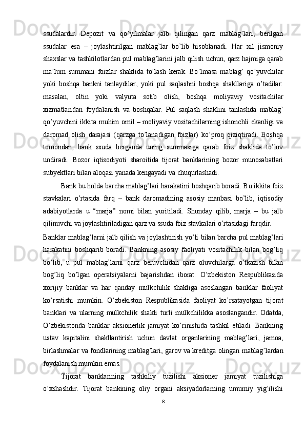 ssudalardir.   Depozit   va   qo’yilmalar   jalb   qilingan   qarz   mablag’lari,   berilgan
ssudalar   esa   –   joylashtirilgan   mablag’lar   bo’lib   hisoblanadi.   Har   xil   jismoniy
shaxslar va tashkilotlardan pul mablag’larini jalb qilish uchun, qarz hajmiga qarab
ma’lum   summani   foizlar   shaklida   to’lash   kerak.   Bo’lmasa   mablag’   qo’yuvchilar
yoki   boshqa   bankni   tanlaydilar,   yoki   pul   saqlashni   boshqa   shakllariga   o’tadilar:
masalan,   oltin   yoki   valyuta   sotib   olish,   boshqa   moliyaviy   vositachilar
xizmatlaridan   foydalanish   va   boshqalar.   Pul   saqlash   shaklini   tanlashda   mablag’
qo’yuvchini ikkita muhim omil – moliyaviy vositachilarning ishonchli ekanligi va
daromad   olish   darajasi   (qarzga   to’lanadigan   foizlar)   ko’proq   qiziqtiradi.   Boshqa
tomondan,   bank   ssuda   berganda   uning   summasiga   qarab   foiz   shaklida   to’lov
undiradi.   Bozor   iqtisodiyoti   sharoitida   tijorat   banklarining   bozor   munosabatlari
subyektlari bilan aloqasi yanada kengayadi va chuqurlashadi. 
Bank bu holda barcha mablag’lari harakatini boshqarib boradi. Bu ikkita foiz
stavkalari   o’rtasida   farq   –   bank   daromadining   asosiy   manbasi   bo’lib,   iqtisodiy
adabiyotlarda   u   “marja”   nomi   bilan   yuritiladi.   Shunday   qilib,   marja   –   bu   jalb
qilinuvchi va joylashtiriladigan qarz va ssuda foiz stavkalari o’rtasidagi farqdir. 
Banklar mablag’larni jalb qilish va joylashtirish yo’li bilan barcha pul mablag’lari
harakatini   boshqarib   boradi.   Bankning   asosiy   faoliyati   vositachilik   bilan   bog’liq
bo’lib,   u   pul   mablag’larni   qarz   beruvchidan   qarz   oluvchilarga   o’tkazish   bilan
bog’liq   bo’lgan   operatsiyalarni   bajarishdan   iborat.   O’zbekiston   Respublikasida
xorijiy   banklar   va   har   qanday   mulkchilik   shakliga   asoslangan   banklar   faoliyat
ko’rsatishi   mumkin.   O’zbekiston   Respublikasida   faoliyat   ko’rsatayotgan   tijorat
banklari   va   ularning   mulkchilik   shakli   turli   mulkchilikka   asoslangandir.   Odatda,
O’zbekistonda   banklar   aksionerlik   jamiyat   ko’rinishida   tashkil   etiladi.   Bankning
ustav   kapitalini   shakllantirish   uchun   davlat   organlarining   mablag’lari,   jamoa,
birlashmalar va fondlarining mablag’lari, garov va kreditga olingan mablag’lardan
foydalanish mumkin emas. 
Tijorat   banklarining   tashkiliy   tuzilishi   aksioner   jamiyat   tuzilishiga
o’xshashdir.   Tijorat   bankining   oliy   organi   aksiyadorlarning   umumiy   yig’ilishi
8