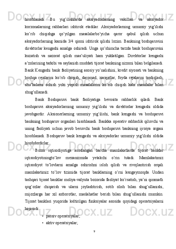 hisoblanadi.   Bu   yig’ilishlarda   aksiyadorlarning   vakillari   va   aksiyador
korxonalarning   rahbarlari   ishtirok   etadilar.   Aksiyadorlarning   umumiy   yig’ilishi
ko’rib   chiqishga   qo’yilgan   masalalarbo’yicha   qaror   qabul   qilish   uchun
aksiyadorlarning   kamida   3/4   qismi   ishtirok   qilishi   lozim.   Bankning   boshqaruvini
direktorlar   kengashi   amalga   oshiradi.   Unga   qo’shimcha   tarzda   bank  boshqaruvini
kuzatish   va   nazorat   qilish   mas’uliyati   ham   yuklatilgan.   Direktorlar   kengashi
a’zolarining tarkibi va saylanish muddati tijorat bankning nizomi bilan belgilanadi.
Bank Kengashi bank faoliyatining asosiy yo’nalishini, kredit siyosati va bankning
boshqa   rejalarini   ko’rib   chiqish,   daromad,   xarajatlar,   foyda   rejalarini   tasdiqlash,
shu’balarni   ochish   yoki   yopish   masalalarini   ko’rib   chiqish   kabi   masalalar   bilan
shug’ullanadi. 
Bank   Boshqaruvi   bank   faoliyatiga   bevosita   rahbarlik   qiladi.   Bank
boshqaruvi   aksiyadorlarning   umumiy   yig’ilishi   va   direktorlar   kengashi   oldida
javobgardir.   Aksionerlarning   umumiy   yig’ilishi,   bank   kengashi   va   boshqaruvi
bankning   boshqaruv   organlari   hisoblanadi.   Bankka   operativ   rahbarlik   qiluvchi   va
uning   faoliyati   uchun   javob   beruvchi   bank   boshqaruvi   bankning   ijroiya   organi
hisoblanadi.   Boshqaruv   bank   kengashi   va   aksiyadorlar   umumiy   yig’ilishi   oldida
hisobdordirlar.  
Bozor   iqtisodiyotiga   asoslangan   barcha   mamlakatlarda   tijorat   banklar
iqtisodiyotiningto’lov   mexanizmida   yetakchi   o’rin   tutadi.   Mamlakatimiz
iqtisodiyot   to’lovlarni   amalga   oshirishni   isloh   qilish   va   rivojlantirish   orqali
mamlakatimiz   to’lov   tizimida   tijorat   banklarning   o’rni   kengaymoqda.   Undan
tashqari tijorat banklar moliya-valyuta bozorida faoliyat ko’rsatish, ya’ni qimmatli
qog’ozlar   chiqarish   va   ularni   joylashtirish,   sotib   olish   bilan   shug’ullanishi,
mijozlarga   har   xil   axborotlar,   maslahatlar   berish   bilan   shug’ullanishi   mumkin.
Tijorat   banklari   yuqorida   keltirilgan   funksiyalar   asosida   quyidagi   operatsiyalarni
bajaradi: 
• passiv operatsiyalar;  
• aktiv operatsiyalar; 
9  
  