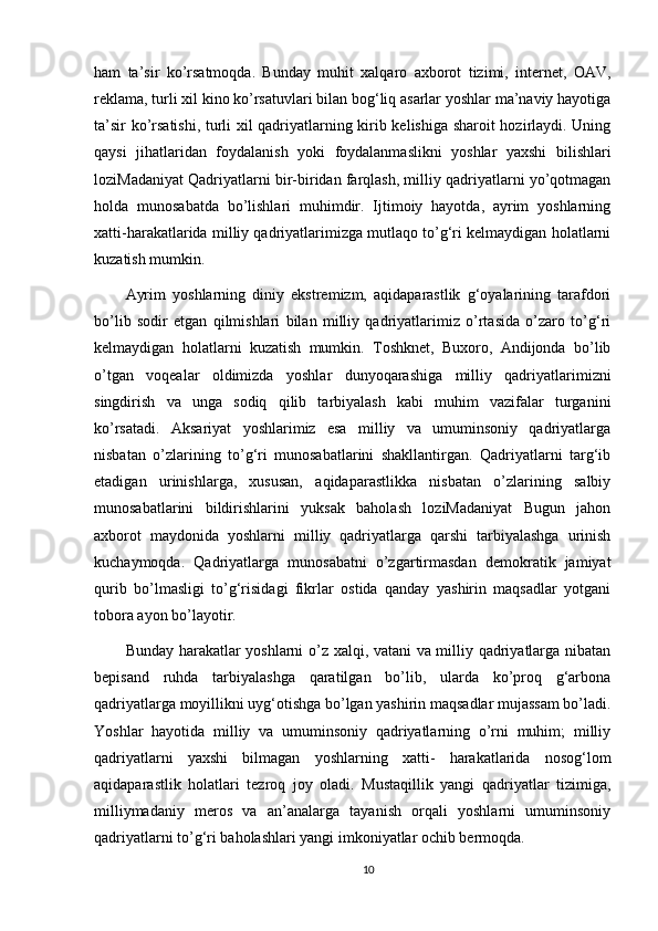 ham   ta’sir   kо’rsatmoqda.   Bunday   muhit   xalqaro   axborot   tizimi,   internet,   OAV,
reklama, turli xil kino kо’rsatuvlari bilan bog‘liq asarlar yoshlar ma’naviy hayotiga
ta’sir kо’rsatishi, turli xil qadriyatlarning kirib kelishiga sharoit hozirlaydi. Uning
qaysi   jihatlaridan   foydalanish   yoki   foydalanmaslikni   yoshlar   yaxshi   bilishlari
loziMadaniyat Qadriyatlarni bir-biridan farqlash, milliy qadriyatlarni yо’qotmagan
holda   munosabatda   bо’lishlari   muhimdir.   Ijtimoiy   hayotda,   ayrim   yoshlarning
xatti-harakatlarida milliy qadriyatlarimizga mutlaqo tо’g‘ri kelmaydigan holatlarni
kuzatish mumkin. 
Ayrim   yoshlarning   diniy   ekstremizm,   aqidaparastlik   g‘oyalarining   tarafdori
bо’lib   sodir   etgan   qilmishlari   bilan   milliy   qadriyatlarimiz   о’rtasida   о’zaro   tо’g‘ri
kelmaydigan   holatlarni   kuzatish   mumkin.   Toshknet,   Buxoro,   Andijonda   bо’lib
о’tgan   voqealar   oldimizda   yoshlar   dunyoqarashiga   milliy   qadriyatlarimizni
singdirish   va   unga   sodiq   qilib   tarbiyalash   kabi   muhim   vazifalar   turganini
kо’rsatadi.   Aksariyat   yoshlarimiz   esa   milliy   va   umuminsoniy   qadriyatlarga
nisbatan   о’zlarining   tо’g‘ri   munosabatlarini   shakllantirgan.   Qadriyatlarni   targ‘ib
etadigan   urinishlarga,   xususan,   aqidaparastlikka   nisbatan   о’zlarining   salbiy
munosabatlarini   bildirishlarini   yuksak   baholash   loziMadaniyat   Bugun   jahon
axborot   maydonida   yoshlarni   milliy   qadriyatlarga   qarshi   tarbiyalashga   urinish
kuchaymoqda.   Qadriyatlarga   munosabatni   о’zgartirmasdan   demokratik   jamiyat
qurib   bо’lmasligi   tо’g‘risidagi   fikrlar   ostida   qanday   yashirin   maqsadlar   yotgani
tobora ayon bо’layotir. 
Bunday harakatlar yoshlarni о’z xalqi, vatani va milliy qadriyatlarga nibatan
bepisand   ruhda   tarbiyalashga   qaratilgan   bо’lib,   ularda   kо’proq   g‘arbona
qadriyatlarga moyillikni uyg‘otishga bо’lgan yashirin maqsadlar mujassam bо’ladi.
Yoshlar   hayotida   milliy   va   umuminsoniy   qadriyatlarning   о’rni   muhim;   milliy
qadriyatlarni   yaxshi   bilmagan   yoshlarning   xatti-   harakatlarida   nosog‘lom
aqidaparastlik   holatlari   tezroq   joy   oladi.   Mustaqillik   yangi   qadriyatlar   tizimiga,
milliymadaniy   meros   va   an’analarga   tayanish   orqali   yoshlarni   umuminsoniy
qadriyatlarni tо’g‘ri baholashlari yangi imkoniyatlar ochib bermoqda. 
10 