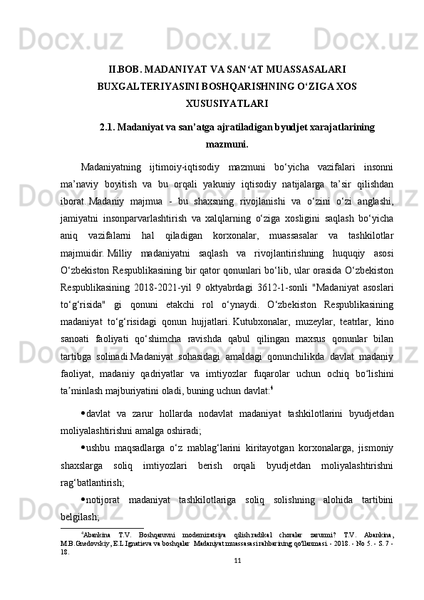 II.BOB. MADANIYAT VA SAN AT MUASSASALARIʻ
BUXGALTERIYASINI BOSHQARISHNING O‘ZIGA XOS
XUSUSIYATLARI
2.1. Madaniyat va san’atga ajratiladigan byudjet xarajatlarining
mazmuni.
Madaniyatning   ijtimoiy-iqtisodiy   mazmuni   bo‘yicha   vazifalari   insonni
ma’naviy   boyitish   va   bu   orqali   yakuniy   iqtisodiy   natijalarga   ta’sir   qilishdan
iborat.   Madaniy   majmua   -   bu   shaxsning   rivojlanishi   va   o‘zini   o‘zi   anglashi,
jamiyatni   insonparvarlashtirish   va   xalqlarning   o‘ziga   xosligini   saqlash   bo‘yicha
aniq   vazifalarni   hal   qiladigan   korxonalar,   muassasalar   va   tashkilotlar
majmuidir.   Milliy   madaniyatni   saqlash   va   rivojlantirishning   huquqiy   asosi
O‘zbekiston Respublikasining bir qator qonunlari bo‘lib, ular orasida O‘zbekiston
Respublikasining   2018-2021-yil   9   oktyabrdagi   3612-1-sonli   "Madaniyat   asoslari
to‘g‘risida"   gi   qonuni   etakchi   rol   o‘ynaydi.   O‘zbekiston   Respublikasining
madaniyat   to‘g‘risidagi   qonun   hujjatlari.   Kutubxonalar,   muzeylar,   teatrlar,   kino
sanoati   faoliyati   qo‘shimcha   ravishda   qabul   qilingan   maxsus   qonunlar   bilan
tartibga   solinadi.Madaniyat   sohasidagi   amaldagi   qonunchilikda   davlat   madaniy
faoliyat,   madaniy   qadriyatlar   va   imtiyozlar   fuqarolar   uchun   ochiq   bo lishini	
ʻ
ta minlash majburiyatini oladi, buning uchun davlat:	
ʼ 4
 davlat   va   zarur   hollarda   nodavlat   madaniyat   tashkilotlarini   byudjetdan
moliyalashtirishni amalga oshiradi;
 ushbu   maqsadlarga   o‘z   mablag‘larini   kiritayotgan   korxonalarga,   jismoniy
shaxslarga   soliq   imtiyozlari   berish   orqali   byudjetdan   moliyalashtirishni
rag‘batlantirish;
 notijorat   madaniyat   tashkilotlariga   soliq   solishning   alohida   tartibini
belgilash;
4
Abankina   T.V.   Boshqaruvni   modernizatsiya   qilish:radikal   choralar   zarurmi?   T.V.   Abankina,
M.B.Gnedovskiy, E.L.Ignatieva va boshqalar  Madaniyat muassasasi rahbarining qo'llanmasi. - 2018. - No 5. - S. 7 -
18.
11 