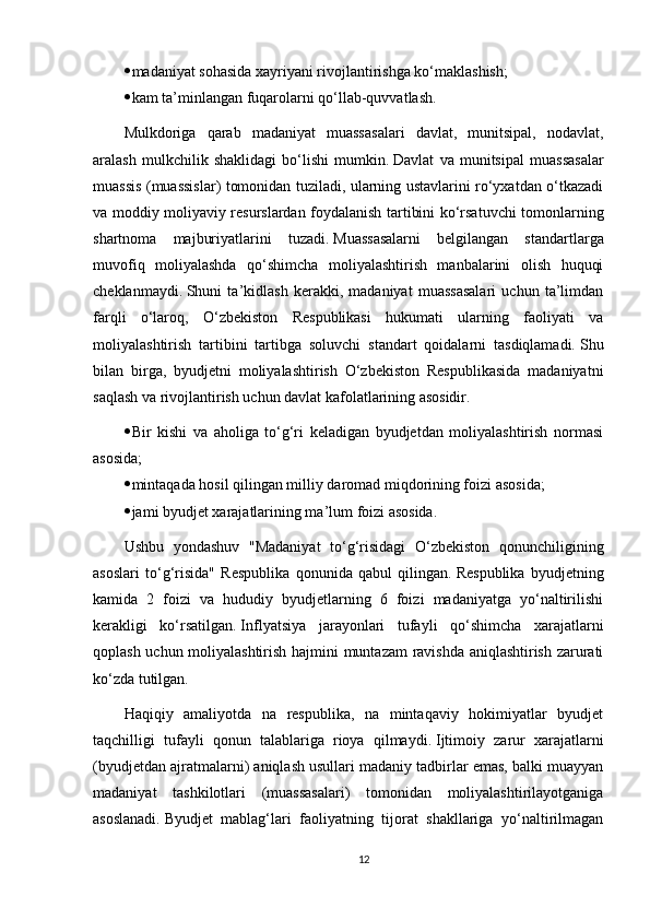  madaniyat sohasida xayriyani rivojlantirishga ko‘maklashish;
 kam ta’minlangan fuqarolarni qo‘llab-quvvatlash.
Mulkdoriga   qarab   madaniyat   muassasalari   davlat,   munitsipal,   nodavlat,
aralash   mulkchilik   shaklidagi   bo‘lishi   mumkin.   Davlat   va   munitsipal   muassasalar
muassis (muassislar) tomonidan tuziladi, ularning ustavlarini ro‘yxatdan o‘tkazadi
va moddiy moliyaviy resurslardan foydalanish tartibini ko‘rsatuvchi tomonlarning
shartnoma   majburiyatlarini   tuzadi.   Muassasalarni   belgilangan   standartlarga
muvofiq   moliyalashda   qo‘shimcha   moliyalashtirish   manbalarini   olish   huquqi
cheklanmaydi.   Shuni   ta’kidlash   kerakki,   madaniyat   muassasalari   uchun   ta’limdan
farqli   o‘laroq,   O‘zbekiston   Respublikasi   hukumati   ularning   faoliyati   va
moliyalashtirish   tartibini   tartibga   soluvchi   standart   qoidalarni   tasdiqlamadi.   Shu
bilan   birga,   byudjetni   moliyalashtirish   O‘zbekiston   Respublikasida   madaniyatni
saqlash va rivojlantirish uchun davlat kafolatlarining asosidir.
 Bir   kishi   va   aholiga   to‘g‘ri   keladigan   byudjetdan   moliyalashtirish   normasi
asosida;
 mintaqada hosil qilingan milliy daromad miqdorining foizi asosida;
 jami byudjet xarajatlarining ma’lum foizi asosida.
Ushbu   yondashuv   "Madaniyat   to‘g‘risidagi   O‘zbekiston   qonunchiligining
asoslari   to‘g‘risida"   Respublika   qonunida   qabul   qilingan.   Respublika   byudjetning
kamida   2   foizi   va   hududiy   byudjetlarning   6   foizi   madaniyatga   yo‘naltirilishi
kerakligi   ko‘rsatilgan.   Inflyatsiya   jarayonlari   tufayli   qo‘shimcha   xarajatlarni
qoplash uchun moliyalashtirish hajmini muntazam ravishda aniqlashtirish zarurati
ko‘zda tutilgan.
Haqiqiy   amaliyotda   na   respublika,   na   mintaqaviy   hokimiyatlar   byudjet
taqchilligi   tufayli   qonun   talablariga   rioya   qilmaydi.   Ijtimoiy   zarur   xarajatlarni
(byudjetdan ajratmalarni) aniqlash usullari madaniy tadbirlar emas, balki muayyan
madaniyat   tashkilotlari   (muassasalari)   tomonidan   moliyalashtirilayotganiga
asoslanadi.   Byudjet   mablag‘lari   faoliyatning   tijorat   shakllariga   yo‘naltirilmagan
12 