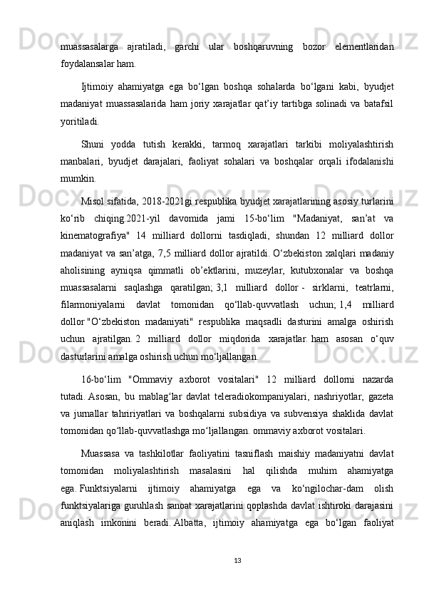 muassasalarga   ajratiladi,   garchi   ular   boshqaruvning   bozor   elementlaridan
foydalansalar ham.
Ijtimoiy   ahamiyatga   ega   bo‘lgan   boshqa   sohalarda   bo‘lgani   kabi,   byudjet
madaniyat   muassasalarida   ham   joriy   xarajatlar   qat’iy   tartibga   solinadi   va   batafsil
yoritiladi.
Shuni   yodda   tutish   kerakki,   tarmoq   xarajatlari   tarkibi   moliyalashtirish
manbalari,   byudjet   darajalari,   faoliyat   sohalari   va   boshqalar   orqali   ifodalanishi
mumkin.
Misol sifatida, 2018-2021gi respublika byudjet xarajatlarining asosiy turlarini
ko‘rib   chiqing.2021-yil   davomida   jami   15-bo‘lim   "Madaniyat,   san’at   va
kinematografiya"   14   milliard   dollorni   tasdiqladi,   shundan   12   milliard   dollor
madaniyat   va   san’atga,   7,5   milliard   dollor   ajratildi.   O‘zbekiston   xalqlari   madaniy
aholisining   ayniqsa   qimmatli   ob’ektlarini,   muzeylar,   kutubxonalar   va   boshqa
muassasalarni   saqlashga   qaratilgan;   3,1   milliard   dollor   -   sirklarni,   teatrlarni,
filarmoniyalarni   davlat   tomonidan   qo‘llab-quvvatlash   uchun;   1,4   milliard
dollor   "O‘zbekiston   madaniyati"   respublika   maqsadli   dasturini   amalga   oshirish
uchun   ajratilgan.   2   milliard   dollor   miqdorida   xarajatlar.   ham   asosan   o‘quv
dasturlarini amalga oshirish uchun mo‘ljallangan.
16-bo‘lim   "Ommaviy   axborot   vositalari"   12   milliard   dollorni   nazarda
tutadi.   Asosan,   bu   mablag lar   davlat   teleradiokompaniyalari,   nashriyotlar,   gazetaʻ
va   jurnallar   tahririyatlari   va   boshqalarni   subsidiya   va   subvensiya   shaklida   davlat
tomonidan qo llab-quvvatlashga mo ljallangan.	
ʻ ʻ   ommaviy axborot vositalari.
Muassasa   va   tashkilotlar   faoliyatini   tasniflash   maishiy   madaniyatni   davlat
tomonidan   moliyalashtirish   masalasini   hal   qilishda   muhim   ahamiyatga
ega.   Funktsiyalarni   ijtimoiy   ahamiyatga   ega   va   ko‘ngilochar-dam   olish
funktsiyalariga guruhlash sanoat  xarajatlarini qoplashda davlat ishtiroki darajasini
aniqlash   imkonini   beradi.   Albatta,   ijtimoiy   ahamiyatga   ega   bo‘lgan   faoliyat
13 