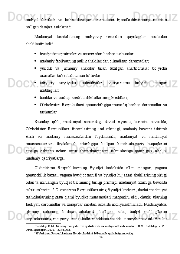 moliyalashtiriladi   va   ko‘rsatilayotgan   xizmatlarni   tijoratlashtirishning   mumkin
bo‘lgan darajasi aniqlanadi.
Madaniyat   tashkilotining   moliyaviy   resurslari   quyidagilar   hisobidan
shakllantiriladi: 5
 byudjetdan ajratmalar va muassisdan boshqa tushumlar;
 madaniy faoliyatning pullik shakllaridan olinadigan daromadlar;
 yuridik   va   jismoniy   shaxslar   bilan   tuzilgan   shartnomalar   bo‘yicha
xizmatlar ko‘rsatish uchun to‘lovlar;
 ixtiyoriy   xayriyalar,   subsidiyalar,   vasiyatnoma   bo‘yicha   olingan
mablag‘lar;
 banklar va boshqa kredit tashkilotlarining kreditlari;
 O‘zbekiston   Respublikasi   qonunchiligiga   muvofiq   boshqa   daromadlar   va
tushumlar.
Shunday   qilib,   madaniyat   sohasidagi   davlat   siyosati,   birinchi   navbatda,
O‘zbekiston   Respublikasi   fuqarolarining   ijod   erkinligi,   madaniy   hayotda   ishtirok
etish   va   madaniy   muassasalardan   foydalanish,   madaniyat   va   madaniyat
muassasalaridan   foydalanish   erkinligiga   bo‘lgan   konstitutsiyaviy   huquqlarini
amalga   oshirish   uchun   zarur   shart-sharoitlarni   ta’minlashga   qaratilgan.   aholini
madaniy qadriyatlarga.
O‘zbekiston   Respublikasining   Byudjet   kodeksida   e’lon   qilingan,   yagona
qonunchilik bazasi, yagona byudjet tasnifi va byudjet hujjatlari shakllarining birligi
bilan ta’minlangan byudjet tizimining birligi printsipi madaniyat tizimiga bevosita
ta’sir ko‘rsatdi.   6
 O‘zbekiston Respublikasining Byudjet kodeksi, davlat madaniyat
tashkilotlarining katta qismi byudjet muassasalari maqomini oldi, chunki ularning
faoliyati daromadlar va xarajatlar smetasi asosida moliyalashtiriladi.   Madaniyatda,
ijtimoiy   sohaning   boshqa   sohalarida   bo‘lgani   kabi,   budjet   mablag‘larini
taqsimlashning   me’yoriy   emas,   balki   moddama-modda   tamoyili   mavjud.   Har   bir
5
Galutskiy   G.M.   Madaniy   faoliyatni   moliyalashtirish   va   moliyalashtirish   asoslari     G.M.   Galutskiy.   -   M   .:
Do'st. Iqtisodiyot, 2020. - 225 b., tab.
6
  O’zbekiston Respublikasining Byudjet kodeksi 161-modda qoidalariga muvofiq.
14 