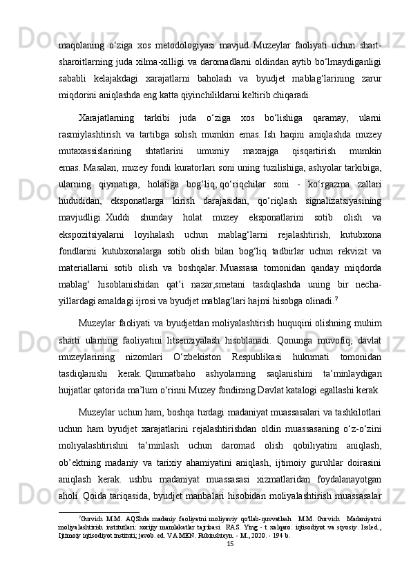 maqolaning   o‘ziga   xos   metodologiyasi   mavjud.   Muzeylar   faoliyati   uchun   shart-
sharoitlarning juda  xilma-xilligi  va daromadlarni  oldindan aytib bo‘lmaydiganligi
sababli   kelajakdagi   xarajatlarni   baholash   va   byudjet   mablag‘larining   zarur
miqdorini aniqlashda eng katta qiyinchiliklarni keltirib chiqaradi.  
Xarajatlarning   tarkibi   juda   o‘ziga   xos   bo‘lishiga   qaramay,   ularni
rasmiylashtirish   va   tartibga   solish   mumkin   emas.   Ish   haqini   aniqlashda   muzey
mutaxassislarining   shtatlarini   umumiy   maxrajga   qisqartirish   mumkin
emas.   Masalan, muzey fondi kuratorlari soni uning tuzilishiga, ashyolar tarkibiga,
ularning   qiymatiga,   holatiga   bog‘liq;   qo‘riqchilar   soni   -   ko‘rgazma   zallari
hududidan,   eksponatlarga   kirish   darajasidan,   qo‘riqlash   signalizatsiyasining
mavjudligi.   Xuddi   shunday   holat   muzey   eksponatlarini   sotib   olish   va
ekspozitsiyalarni   loyihalash   uchun   mablag‘larni   rejalashtirish,   kutubxona
fondlarini   kutubxonalarga   sotib   olish   bilan   bog‘liq.   tadbirlar   uchun   rekvizit   va
materiallarni   sotib   olish   va   boshqalar.   Muassasa   tomonidan   qanday   miqdorda
mablag‘   hisoblanishidan   qat’i   nazar,smetani   tasdiqlashda   uning   bir   necha-
yillardagi amaldagi ijrosi va byudjet mablag‘lari hajmi hisobga olinadi. 7
Muzeylar faoliyati va byudjetdan moliyalashtirish huquqini olishning muhim
sharti   ularning   faoliyatini   litsenziyalash   hisoblanadi.   Qonunga   muvofiq,   davlat
muzeylarining   nizomlari   O‘zbekiston   Respublikasi   hukumati   tomonidan
tasdiqlanishi   kerak.   Qimmatbaho   ashyolarning   saqlanishini   ta’minlaydigan
hujjatlar qatorida ma’lum o‘rinni Muzey fondining Davlat katalogi egallashi kerak.
Muzeylar uchun ham, boshqa turdagi madaniyat muassasalari va tashkilotlari
uchun   ham   byudjet   xarajatlarini   rejalashtirishdan   oldin   muassasaning   o‘z-o‘zini
moliyalashtirishni   ta’minlash   uchun   daromad   olish   qobiliyatini   aniqlash,
ob’ektning   madaniy   va   tarixiy   ahamiyatini   aniqlash,   ijtimoiy   guruhlar   doirasini
aniqlash   kerak.   ushbu   madaniyat   muassasasi   xizmatlaridan   foydalanayotgan
aholi.   Qoida  tariqasida,   byudjet   manbalari   hisobidan   moliyalashtirish   muassasalar
7
Gurvich   M.M.   AQShda   madaniy   faoliyatni   moliyaviy   qo'llab-quvvatlash     M.M.   Gurvich     Madaniyatni
moliyalashtirish   institutlari:   xorijiy   mamlakatlar   tajribasi     RAS.   Ying   -   t   xalqaro.   iqtisodiyot   va   siyosiy.   Issled.,
Ijtimoiy iqtisodiyot instituti; javob. ed. VA MEN. Rubinshteyn. - M., 2020. - 194 b.
15