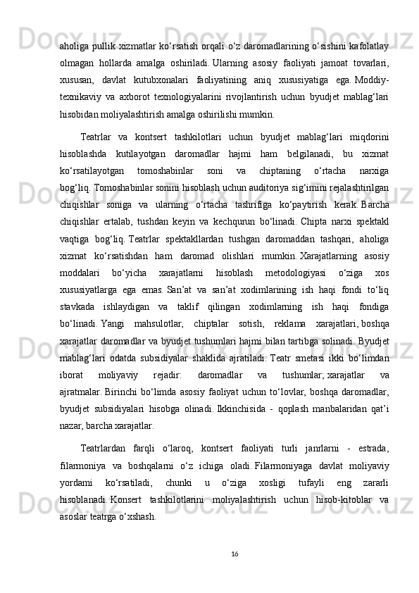 aholiga pullik xizmatlar  ko‘rsatish orqali  o‘z daromadlarining o‘sishini  kafolatlay
olmagan   hollarda   amalga   oshiriladi.   Ularning   asosiy   faoliyati   jamoat   tovarlari,
xususan,   davlat   kutubxonalari   faoliyatining   aniq   xususiyatiga   ega.   Moddiy-
texnikaviy   va   axborot   texnologiyalarini   rivojlantirish   uchun   byudjet   mablag‘lari
hisobidan moliyalashtirish amalga oshirilishi mumkin.
Teatrlar   va   kontsert   tashkilotlari   uchun   byudjet   mablag‘lari   miqdorini
hisoblashda   kutilayotgan   daromadlar   hajmi   ham   belgilanadi,   bu   xizmat
ko‘rsatilayotgan   tomoshabinlar   soni   va   chiptaning   o‘rtacha   narxiga
bog‘liq.   Tomoshabinlar sonini hisoblash uchun auditoriya sig‘imini rejalashtirilgan
chiqishlar   soniga   va   ularning   o‘rtacha   tashrifiga   ko‘paytirish   kerak.   Barcha
chiqishlar   ertalab,   tushdan   keyin   va   kechqurun   bo‘linadi.   Chipta   narxi   spektakl
vaqtiga   bog‘liq.   Teatrlar   spektakllardan   tushgan   daromaddan   tashqari,   aholiga
xizmat   ko‘rsatishdan   ham   daromad   olishlari   mumkin.   Xarajatlarning   asosiy
moddalari   bo‘yicha   xarajatlarni   hisoblash   metodologiyasi   o‘ziga   xos
xususiyatlarga   ega   emas.   San’at   va   san’at   xodimlarining   ish   haqi   fondi   to‘liq
stavkada   ishlaydigan   va   taklif   qilingan   xodimlarning   ish   haqi   fondiga
bo‘linadi.   Yangi   mahsulotlar,   chiptalar   sotish,   reklama   xarajatlari,   boshqa
xarajatlar daromadlar va byudjet tushumlari hajmi bilan tartibga solinadi.   Byudjet
mablag‘lari   odatda   subsidiyalar   shaklida   ajratiladi.   Teatr   smetasi   ikki   bo‘limdan
iborat   moliyaviy   rejadir:   daromadlar   va   tushumlar;   xarajatlar   va
ajratmalar.   Birinchi   bo‘limda   asosiy   faoliyat   uchun   to‘lovlar,   boshqa   daromadlar,
byudjet   subsidiyalari   hisobga   olinadi.   Ikkinchisida   -   qoplash   manbalaridan   qat’i
nazar, barcha xarajatlar.
Teatrlardan   farqli   o‘laroq,   kontsert   faoliyati   turli   janrlarni   -   estrada,
filarmoniya   va   boshqalarni   o‘z   ichiga   oladi.   Filarmoniyaga   davlat   moliyaviy
yordami   ko‘rsatiladi,   chunki   u   o‘ziga   xosligi   tufayli   eng   zararli
hisoblanadi.   Konsert   tashkilotlarini   moliyalashtirish   uchun   hisob-kitoblar   va
asoslar teatrga o‘xshash.
16 