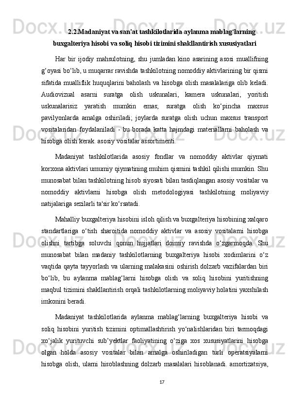 2.2.Madaniyat va san’at tashkilotlarida aylanma mablag‘larning
buxgalteriya hisobi va soliq hisobi tizimini shakllantirish xususiyatlari
Har   bir   ijodiy   mahsulotning,   shu   jumladan   kino   asarining   asosi   muallifning
g‘oyasi bo‘lib, u muqarrar ravishda tashkilotning nomoddiy aktivlarining bir qismi
sifatida mualliflik huquqlarini baholash va hisobga olish masalalariga olib keladi.
Audiovizual   asarni   suratga   olish   uskunalari,   kamera   uskunalari,   yoritish
uskunalarisiz   yaratish   mumkin   emas;   suratga   olish   ko‘pincha   maxsus
pavilyonlarda   amalga   oshiriladi;   joylarda   suratga   olish   uchun   maxsus   transport
vositalaridan   foydalaniladi   -   bu   borada   katta   hajmdagi   materiallarni   baholash   va
hisobga olish kerak. asosiy vositalar assortimenti.
Madaniyat   tashkilotlarida   asosiy   fondlar   va   nomoddiy   aktivlar   qiymati
korxona aktivlari umumiy qiymatining muhim qismini tashkil qilishi mumkin. Shu
munosabat bilan tashkilotning hisob siyosati bilan tasdiqlangan asosiy vositalar va
nomoddiy   aktivlarni   hisobga   olish   metodologiyasi   tashkilotning   moliyaviy
natijalariga sezilarli ta'sir ko‘rsatadi.
Mahalliy buxgalteriya hisobini isloh qilish va buxgalteriya hisobining xalqaro
standartlariga   o‘tish   sharoitida   nomoddiy   aktivlar   va   asosiy   vositalarni   hisobga
olishni   tartibga   soluvchi   qonun   hujjatlari   doimiy   ravishda   o‘zgarmoqda.   Shu
munosabat   bilan   madaniy   tashkilotlarning   buxgalteriya   hisobi   xodimlarini   o‘z
vaqtida qayta tayyorlash va ularning malakasini  oshirish dolzarb vazifalardan biri
bo‘lib,   bu   aylanma   mablag‘larni   hisobga   olish   va   soliq   hisobini   yuritishning
maqbul tizimini shakllantirish orqali tashkilotlarning moliyaviy holatini yaxshilash
imkonini beradi.
Madaniyat   tashkilotlarida   aylanma   mablag‘larning   buxgalteriya   hisobi   va
soliq   hisobini   yuritish   tizimini   optimallashtirish   yo‘nalishlaridan   biri   tarmoqdagi
xo‘jalik   yurituvchi   sub’yektlar   faoliyatining   o‘ziga   xos   xususiyatlarini   hisobga
olgan   holda   asosiy   vositalar   bilan   amalga   oshiriladigan   turli   operatsiyalarni
hisobga   olish,   ularni   hisoblashning   dolzarb   masalalari   hisoblanadi.   amortizatsiya,
17 