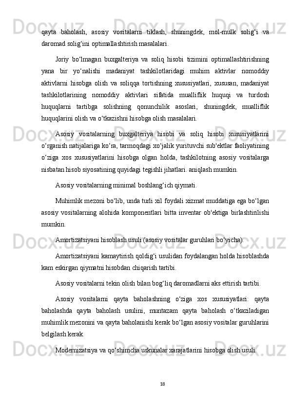 qayta   baholash,   asosiy   vositalarni   tiklash,   shuningdek,   mol-mulk   solig‘i   va
daromad solig‘ini optimallashtirish masalalari.
Joriy   bo‘lmagan   buxgalteriya   va   soliq   hisobi   tizimini   optimallashtirishning
yana   bir   yo‘nalishi   madaniyat   tashkilotlaridagi   muhim   aktivlar   nomoddiy
aktivlarni   hisobga   olish   va   soliqqa   tortishning   xususiyatlari,   xususan,   madaniyat
tashkilotlarining   nomoddiy   aktivlari   sifatida   mualliflik   huquqi   va   turdosh
huquqlarni   tartibga   solishning   qonunchilik   asoslari,   shuningdek,   mualliflik
huquqlarini olish va o‘tkazishni hisobga olish masalalari.
Asosiy   vositalarning   buxgalteriya   hisobi   va   soliq   hisobi   xususiyatlarini
o‘rganish natijalariga ko‘ra, tarmoqdagi xo‘jalik yurituvchi sub'ektlar faoliyatining
o‘ziga   xos   xususiyatlarini   hisobga   olgan   holda,   tashkilotning   asosiy   vositalarga
nisbatan hisob siyosatining quyidagi tegishli jihatlari. aniqlash mumkin.
Asosiy vositalarning minimal boshlang‘ich qiymati.
Muhimlik mezoni bo‘lib, unda turli xil foydali xizmat muddatiga ega bo‘lgan
asosiy   vositalarning   alohida   komponentlari   bitta   inventar   ob'ektiga   birlashtirilishi
mumkin.
Amortizatsiyani hisoblash usuli (asosiy vositalar guruhlari bo‘yicha).
Amortizatsiyani kamaytirish qoldig‘i usulidan foydalangan holda hisoblashda
kam eskirgan qiymatni hisobdan chiqarish tartibi.
Asosiy vositalarni tekin olish bilan bog‘liq daromadlarni aks ettirish tartibi.
Asosiy   vositalarni   qayta   baholashning   o‘ziga   xos   xususiyatlari:   qayta
baholashda   qayta   baholash   usulini,   muntazam   qayta   baholash   o‘tkaziladigan
muhimlik mezonini va qayta baholanishi kerak bo‘lgan asosiy vositalar guruhlarini
belgilash kerak.
Modernizatsiya va qo‘shimcha uskunalar xarajatlarini hisobga olish usuli.
18 