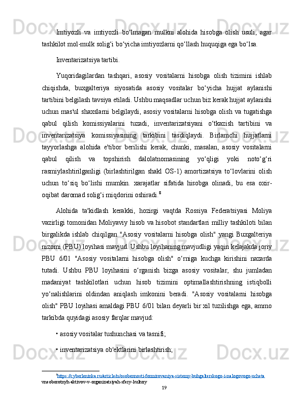 Imtiyozli   va   imtiyozli   bo‘lmagan   mulkni   alohida   hisobga   olish   usuli,   agar
tashkilot mol-mulk solig‘i bo‘yicha imtiyozlarni qo‘llash huquqiga ega bo‘lsa.
Inventarizatsiya tartibi.
Yuqoridagilardan   tashqari,   asosiy   vositalarni   hisobga   olish   tizimini   ishlab
chiqishda,   buxgalteriya   siyosatida   asosiy   vositalar   bo‘yicha   hujjat   aylanishi
tartibini belgilash tavsiya etiladi. Ushbu maqsadlar uchun biz kerak hujjat aylanishi
uchun  mas'ul   shaxslarni   belgilaydi,  asosiy   vositalarni   hisobga   olish   va  tugatishga
qabul   qilish   komissiyalarini   tuzadi,   inventarizatsiyani   o‘tkazish   tartibini   va
inventarizatsiya   komissiyasining   tarkibini   tasdiqlaydi.   Birlamchi   hujjatlarni
tayyorlashga   alohida   e'tibor   berilishi   kerak,   chunki,   masalan,   asosiy   vositalarni
qabul   qilish   va   topshirish   dalolatnomasining   yo‘qligi   yoki   noto‘g‘ri
rasmiylashtirilganligi   (birlashtirilgan   shakl   OS-1)   amortizatsiya   to‘lovlarini   olish
uchun   to‘siq   bo‘lishi   mumkin.   xarajatlar   sifatida   hisobga   olinadi,   bu   esa   oxir-
oqibat daromad solig‘i miqdorini oshiradi. 8
Alohida   ta'kidlash   kerakki,   hozirgi   vaqtda   Rossiya   Federatsiyasi   Moliya
vazirligi tomonidan Moliyaviy hisob va hisobot standartlari milliy tashkiloti bilan
birgalikda   ishlab   chiqilgan   "Asosiy   vositalarni   hisobga   olish"   yangi   Buxgalteriya
nizomi (PBU) loyihasi mavjud. Ushbu loyihaning mavjudligi yaqin kelajakda joriy
PBU   6/01   "Asosiy   vositalarni   hisobga   olish"   o‘rniga   kuchga   kirishini   nazarda
tutadi.   Ushbu   PBU   loyihasini   o‘rganish   bizga   asosiy   vositalar,   shu   jumladan
madaniyat   tashkilotlari   uchun   hisob   tizimini   optimallashtirishning   istiqbolli
yo‘nalishlarini   oldindan   aniqlash   imkonini   beradi.   "Asosiy   vositalarni   hisobga
olish" PBU loyihasi amaldagi PBU 6/01 bilan deyarli bir xil tuzilishga ega, ammo
tarkibda quyidagi asosiy farqlar mavjud:
• asosiy vositalar tushunchasi va tasnifi;
• inventarizatsiya ob'ektlarini birlashtirish;
8
https://cyberleninka.ru/article/n/osobennosti-formirovaniya-sistemy-buhgalterskogo-i-nalogovogo-ucheta   
vneoborotnyh-aktivov-v-organizatsiyah-sfery-kultury
19 