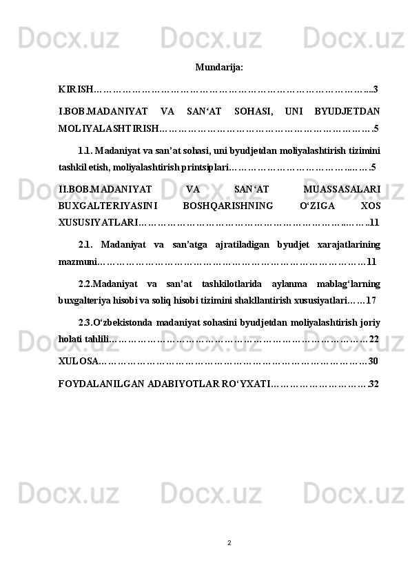 Mundarija:
KIRISH…………………………………………………………………………....3
I.BOB.MADANIYAT   VA   SAN AT   SOHASI,   UNI   BYUDJETDANʻ
MOLIYALASHTIRISH………………………………………………………….5
1.1. Madaniyat va san’at sohasi, uni byudjetdan moliyalashtirish tizimini
tashkil etish, moliyalashtirish printsiplari………………………………..…….5
II.BOB.MADANIYAT   VA   SAN AT   MUASSASALARI	
ʻ
BUXGALTERIYASINI   BOSHQARISHNING   O‘ZIGA   XOS
XUSUSIYATLARI………………………………………………………..……..11
2.1.   Madaniyat   va   san’atga   ajratiladigan   byudjet   xarajatlarining
mazmuni…………………………………………………………………………11
2.2.Madaniyat   va   san’at   tashkilotlarida   aylanma   mablag‘larning
buxgalteriya hisobi va soliq hisobi tizimini shakllantirish xususiyatlari……17
2.3.О‘zbekistonda   madaniyat   sohasini   byudjetdan   moliyalashtirish   joriy
holati tahlili………………………………………………………………………22
XULOSA…………………………………………………………………………30
FOYDALANILGAN ADABIYOTLAR RO‘YXATI………………………….32
2 