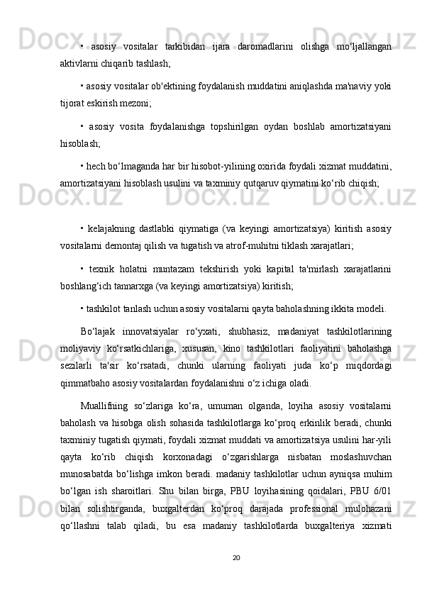 •   asosiy   vositalar   tarkibidan   ijara   daromadlarini   olishga   mo‘ljallangan
aktivlarni chiqarib tashlash;
• asosiy vositalar ob'ektining foydalanish muddatini aniqlashda ma'naviy yoki
tijorat eskirish mezoni;
•   asosiy   vosita   foydalanishga   topshirilgan   oydan   boshlab   amortizatsiyani
hisoblash;
• hech bo‘lmaganda har bir hisobot-yilining oxirida foydali xizmat muddatini,
amortizatsiyani hisoblash usulini va taxminiy qutqaruv qiymatini ko‘rib chiqish;
•   kelajakning   dastlabki   qiymatiga   (va   keyingi   amortizatsiya)   kiritish   asosiy
vositalarni demontaj qilish va tugatish va atrof-muhitni tiklash xarajatlari;
•   texnik   holatni   muntazam   tekshirish   yoki   kapital   ta'mirlash   xarajatlarini
boshlang‘ich tannarxga (va keyingi amortizatsiya) kiritish;
• tashkilot tanlash uchun asosiy vositalarni qayta baholashning ikkita modeli.
Bo‘lajak   innovatsiyalar   ro‘yxati,   shubhasiz,   madaniyat   tashkilotlarining
moliyaviy   ko‘rsatkichlariga,   xususan,   kino   tashkilotlari   faoliyatini   baholashga
sezilarli   ta'sir   ko‘rsatadi,   chunki   ularning   faoliyati   juda   ko‘p   miqdordagi
qimmatbaho asosiy vositalardan foydalanishni o‘z ichiga oladi.
Muallifning   so‘zlariga   ko‘ra,   umuman   olganda,   loyiha   asosiy   vositalarni
baholash   va  hisobga  olish   sohasida   tashkilotlarga  ko‘proq  erkinlik  beradi,   chunki
taxminiy tugatish qiymati, foydali xizmat muddati va amortizatsiya usulini har-yili
qayta   ko‘rib   chiqish   korxonadagi   o‘zgarishlarga   nisbatan   moslashuvchan
munosabatda  bo‘lishga  imkon beradi. madaniy  tashkilotlar   uchun ayniqsa  muhim
bo‘lgan   ish   sharoitlari.   Shu   bilan   birga,   PBU   loyihasining   qoidalari,   PBU   6/01
bilan   solishtirganda,   buxgalterdan   ko‘proq   darajada   professional   mulohazani
qo‘llashni   talab   qiladi,   bu   esa   madaniy   tashkilotlarda   buxgalteriya   xizmati
20