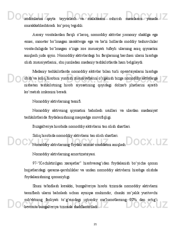 xodimlarini   qayta   tayyorlash   va   malakasini   oshirish   masalasini   yanada
murakkablashtiradi. ko‘proq tegishli.
Asosiy   vositalardan   farqli   o‘laroq,   nomoddiy   aktivlar   jismoniy   shaklga   ega
emas,   monetar   bo‘lmagan   xarakterga   ega   va   ba'zi   hollarda   moddiy   tashuvchilar
vositachiligida   bo‘lmagan   o‘ziga   xos   xususiyati   tufayli   ularning   aniq   qiymatini
aniqlash juda qiyin. Nomoddiy aktivlardagi bu farqlarning barchasi ularni hisobga
olish xususiyatlarini, shu jumladan madaniy tashkilotlarda ham belgilaydi.
Madaniy   tashkilotlarda   nomoddiy   aktivlar   bilan   turli   operatsiyalarni   hisobga
olish va soliq hisobini yuritish xususiyatlarini o‘rganish bizga nomoddiy aktivlarga
nisbatan   tashkilotning   hisob   siyosatining   quyidagi   dolzarb   jihatlarini   ajratib
ko‘rsatish imkonini beradi.
Nomoddiy aktivlarning tasnifi.
Nomoddiy   aktivning   qiymatini   baholash   usullari   va   ulardan   madaniyat
tashkilotlarida foydalanishning maqsadga muvofiqligi.
Buxgalteriya hisobida nomoddiy aktivlarni tan olish shartlari.
Soliq hisobida nomoddiy aktivlarni tan olish shartlari.
Nomoddiy aktivlarning foydali xizmat muddatini aniqlash.
Nomoddiy aktivlarning amortizatsiyasi.
97-“Kechiktirilgan   xarajatlar”   hisobvarag‘idan   foydalanish   bo‘yicha   qonun
hujjatlaridagi   qarama-qarshiliklar   va   undan   nomoddiy   aktivlarni   hisobga   olishda
foydalanishning qonuniyligi.
Shuni   ta'kidlash   kerakki,   buxgalteriya   hisobi   tizimida   nomoddiy   aktivlarni
tasniflash   ularni   baholash   uchun   ayniqsa   muhimdir,   chunki   xo‘jalik   yurituvchi
sub'ektning   faoliyati   to‘g‘risidagi   iqtisodiy   ma'lumotlarning   90%   dan   ortig‘i
bevosita buxgalteriya tizimida shakllantiriladi.
21 