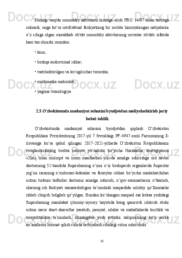 Hozirgi   vaqtda   nomoddiy   aktivlarni   hisobga   olish   PBU   14/07   bilan   tartibga
solinadi,   unga  ko‘ra  intellektual   faoliyatning   bir   nechta   himoyalangan  natijalarini
o‘z   ichiga   olgan   murakkab   ob'ekt   nomoddiy   aktivlarning   inventar   ob'ekti   sifatida
ham tan olinishi mumkin:
• kino;
• boshqa audiovizual ishlar;
• teatrlashtirilgan va ko‘ngilochar tomosha;
• multimedia mahsuloti;
• yagona texnologiya.
2.3.О‘zbekistonda madaniyat sohasini byudjetdan moliyalashtirish joriy
holati tahlili.
О‘zbekistonda   madaniyat   sohasini   byudjetdan   qoplash   O‘zbekiston
Respublikasi   Prezidentining   2017-yil   7   fevraldagi   PF-4947-sonli   Farmonining   8-
ilovasiga   ko‘ra   qabul   qilingan   2017-2021-yillarda   O‘zbekiston   Respublikasini
rivojlantirishning   beshta   ustuvor   yo‘nalishi   bo‘yicha   Harakatlar   strategiyasini
«Xalq   bilan   muloqot   va   inson   manfaatlari-yili»da   amalga   oshirishga   oid   davlat
dasturining  52-bandida   fuqarolarning  o‘zini   o‘zi   boshqarish   organlarida  fuqarolar
yig‘ini   raisining   o‘rinbosari-keksalar   va   faxriylar   ishlari   bo‘yicha   maslahatchilari
uchun   turkum   tadbirlar   dasturini   amalga   oshirish,   o‘quv-seminarlarini   o‘tkazish,
ularning   ish   faoliyati   samaradorligini   ta’minlash   maqsadida   uslubiy   qo‘llanmalar
ishlab chiqish belgilab qo‘yilgan. Bundan ko‘zlangan maqsad esa keksa yoshdagi
fuqarolarning   mamlakat   ijtimoiy-siyosiy   hayotida   keng   qamrovli   ishtirok   etishi
uchun   zarur   shart-sharoitlar   yaratish,   jamiyat,   oilalar   va   mahallalarda   tinchlik   va
osoyishtalikni   ta’minlash,   shuningdek   yosh   avlodni   xalqimizning   ko‘p   asrlik
an’analarini hurmat qilish ruhida tarbiyalash ishidagi rolini oshirishdir. 
22 