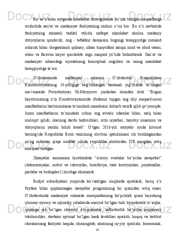 Bir so‘z bilan aytganda harakatlar strategiyasida ko‘zda tutilgan maqsadlarga
erishishda   san’at   va   madaniyat   faoliyatning   muhim   o‘rni   bor.   Bu   o‘z   navbatida
faoliyatning   samarali   tashkil   etilishi   nafaqat   mamlakat   aholini   madaniy
ehtiyojlarini   qondirish,   ong   -   tafakkur   darajasini   bugungi   taraqqiyotga   monand
oshirish bilan chegaralanib qolmay, ulkan  bunyodkor  xalqni  ozod va obod vatan,
erkin   va   farovon   hayot   qurishdek   ezgu   maqsad   yo‘lida   birlashtiradi.   San’at   va
madaniyat   sohasidagi   siyosatining   konseptual   negizlari   va   uning   mamlakat
taraqqiyotiga ta’siri. 
О‘zbekistonda   madaniyat   sohasini   O‘zbekiston   Respublikasi
Konstitutsiyasining   24-yilligiga   bag‘ishlangan   tantanali   yig‘ilishda   so‘zlagan
ma’ruzasida   Prezidentimiz   Sh.Mirziyoev   jumladan   shunday   dedi:   “Bugun
hayotimizning   o‘zi   Konstitutsiyamizda   ifodasini   topgan   eng   oliy   maqsad-inson
manfaatlarini hartomonlama ta’minlash masalasini dolzarb vazifa qilib qo‘ymoqda.
Inson   manfaatlarini   ta’mindash   uchun   eng   avvalo   odamlar   bilan,   xalq   bilan
muloqot   qilish,   ularning   dardu   tashvishlari,   orzu   niyatlari,   hayotiy   muammo   va
ehtiyojlarini   yaxshi   bilish   kerak”.   O‘tgan   2016-yili   sentyabr   oyida   Internet
tarmog‘ida   Respublika   Bosh   vazirining   electron   qabulxonasi   ish   boshlaganidan
so‘ng   nisbatan   qisqa   muddat   ichida   respublika   aholisidan   218   mingdan   ortiq
murojaat tushgan. 
Xarajatlar   summasini   hisoblashda   “Asosiy   vositalar   bo‘yicha   xarajatlar”
(dekoratsiyalar,   mebel   va   rekvizitlar,   butaforiya,   teatr   kostyumlari,   poyabzallar,
pariklar va boshqalar1) hisobga olinmaydi. 
Budjet   subsidiyalari   yuqorida   ko‘rsatilgan   miqdorda   ajratiladi,   biroq   o‘z
foydasi   bilan   qoplanmagan   xarajatlar   prognozining   bir   qismidan   ortiq   emas.
О‘zbekistonda   madaniyat   sohasida   murojaatlarning   ko‘pchilik   qismi   hayotning
ijtimoiy-siyosiy va iqtisodiy sohalarida mavjud bo‘lgan turli byurokratik to‘siqlar,
qonunga   zid   bo‘lgan   idoraviy   o‘riqnomalar,   tadbirkorlik   bo‘yicha   noqonuniy
tekshirishlar,   stavkasi   optimal   bo‘lgan   bank   kreditlari   ajratish,   huquq   va   tartibot
idoralarining   faoliyati   haqida,   shuningdek,   aholining   uy-joy   qurilishi,   kommunal,
23 