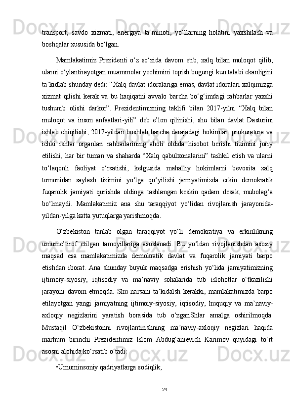 transport,   savdo   xizmati,   energiya   ta’minoti,   yo‘llarning   holatini   yaxshilash   va
boshqalar xususida bo‘lgan. 
Mamlakatimiz   Prezidenti   o‘z   so‘zida   davom   etib,   xalq   bilan   muloqot   qilib,
ularni o‘ylantirayotgan muammolar yechimini topish bugungi kun talabi ekanligini
ta’kidlab shunday dedi: “Xalq davlat idoralariga emas, davlat idoralari xalqimizga
xizmat   qilishi   kerak   va   bu   haqiqatni   avvalo   barcha   bo‘g‘imdagi   rahbarlar   yaxshi
tushunib   olishi   darkor”.   Prezidentimizning   taklifi   bilan   2017-yilni   “Xalq   bilan
muloqot   va   inson   anfaatlari-yili”   deb   e’lon   qilinishi,   shu   bilan   davlat   Dasturini
ishlab chiqilishi,  2017-yildan boshlab  barcha  darajadagi  hokimlar, prokuratura va
ichki   ishlar   organlari   rahbarlarining   aholi   oldida   hisobot   berishi   tizimini   joriy
etilishi,   har   bir   tuman   va   shaharda   “Xalq   qabulxonalarini”   tashkil   etish   va   ularni
to‘laqonli   faoliyat   o‘rsatishi,   kelgusida   mahalliy   hokimlarni   bevosita   xalq
tomonidan   saylash   tizimini   yo‘lga   qo‘yilishi   jamiyatimizda   erkin   demokratik
fuqarolik   jamiyati   qurishda   oldinga   tashlangan   keskin   qadam   desak,   mubolag‘a
bo‘lmaydi.   Mamlakatimiz   ana   shu   taraqqiyot   yo‘lidan   rivojlanish   jarayonida-
yildan-yilga katta yutuqlarga yarishmoqda. 
O‘zbekiston   tanlab   olgan   taraqqiyot   yo‘li   demokratiya   va   erkinlikning
umume’tirof   etilgan   tamoyillariga   asoslanadi.   Bu   yo‘ldan   rivojlanishdan   asosiy
maqsad   esa   mamlakatimizda   demokratik   davlat   va   fuqarolik   jamiyati   barpo
etishdan   iborat.   Ana   shunday   buyuk   maqsadga   erishish   yo‘lida   jamiyatimizning
ijtimoiy-siyosiy,   iqtisodiy   va   ma’naviy   sohalarida   tub   islohotlar   o‘tkazilishi
jarayoni   davom   etmoqda.   Shu   narsani   ta’kidalsh   kerakki,   mamlakatimizda   barpo
etilayotgan   yangi   jamiyatning   ijtimoiy-siyosiy,   iqtisodiy,   huquqiy   va   ma’naviy-
axloqiy   negizlarini   yaratish   borasida   tub   o‘zgariShlar   amalga   oshirilmoqda.
Mustaqil   O‘zbekistonni   rivojlantirishning   ma’naviy-axloqiy   negizlari   haqida
marhum   birinchi   Prezidentimiz   Islom   Abdug‘anievich   Karimov   quyidagi   to‘rt
asosni alohida ko‘rsatib o‘tadi: 
•Umuminsoniy qadriyatlarga sodiqlik; 
24 