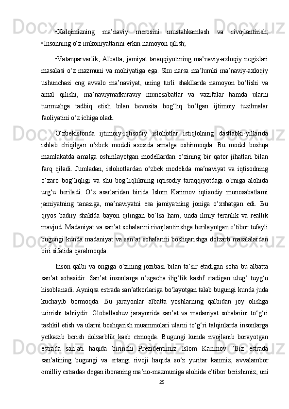 •Xalqimizning   ma’naviy   merosini   mustahkamlash   va   rivojlantirish;
•Insonning o‘z imkoniyatlarini erkin namoyon qilish; 
•Vatanparvarlik;   Albatta,   jamiyat   taraqqiyotining   ma’naviy-axloqiy   negizlari
masalasi  o‘z  mazmuni   va  mohiyatiga  ega.  Shu  narsa   ma’lumki  ma’naviy-axloqiy
ushunchasi   eng   avvalo   ma’naviyat,   uning   turli   shakllarda   namoyon   bo‘lishi   va
amal   qilishi,   ma’naviymafkuraviy   munosabatlar   va   vazifalar   hamda   ularni
turmushga   tadbiq   etish   bilan   bevosita   bog‘liq   bo‘lgan   ijtimoiy   tuzilmalar
faoliyatini o‘z ichiga oladi. 
O‘zbekistonda   ijtimoiy-iqtisodiy   islohotlar   istiqlolning   dastlabki-yillarida
ishlab   chiqilgan   o‘zbek   modeli   asosida   amalga   oshirmoqda.   Bu   model   boshqa
mamlakatda   amalga   oshirilayotgan   modellardan   o‘zining   bir   qator   jihatlari   bilan
farq   qiladi.   Jumladan,   islohotlardan   o‘zbek   modelida   ma’naviyat   va   iqtisodning
o‘zaro   bog‘liqligi   va   shu   bog‘liqlikning   iqtisodiy   taraqqiyotdagi   o‘rniga   alohida
urg‘u   beriladi.   O‘z   asarlaridan   birida   Islom   Karimov   iqtisodiy   munosabatlarni
jamiyatning   tanasiga,   ma’naviyatni   esa   jamiyatning   joniga   o‘xshatgan   edi.   Bu
qiyos   badiiy   shaklda   bayon   qilingan   bo‘lsa   ham,   unda   ilmiy   teranlik   va   reallik
mavjud. Madaniyat va san’at sohalarini rivojlantirishga berilayotgan e’tibor tufayli
bugungi kunda madaniyat va san’at  sohalarini boshqarishga dolzarb masalalardan
biri sifatida qaralmoqda. 
Inson   qalbi   va   ongiga   o‘zining   jozibasi   bilan   ta’sir   etadigan   soha   bu   albatta
san’at   sohasidir.   San’at   insonlarga   o‘zgacha   ilig‘lik   kashf   etadigan   ulug‘   tuyg‘u
hisoblanadi. Ayniqsa estrada san’atkorlariga bo‘layotgan talab bugungi kunda juda
kuchayib   bormoqda.   Bu   jarayonlar   albatta   yoshlarning   qalbidan   joy   olishga
urinishi   tabiiydir.   Globallashuv   jarayonida   san’at   va   madaniyat   sohalarini   to‘g‘ri
tashkil etish va ularni boshqarish muammolari ularni to‘g‘ri talqinlarda insonlarga
yetkazib   berish   dolzarblik   kasb   etmoqda.   Bugungi   kunda   rivojlanib   borayotgan
estrada   san’ati   haqida   birinchi   Prezidentimiz   Islom   Karimov   “Biz   estrada
san’atining   bugungi   va   ertangi   rivoji   haqida   so‘z   yuritar   kanmiz,   avvalambor
«milliy estrada» degan iboraning ma’no-mazmuniga alohida e’tibor berishimiz, uni
25 