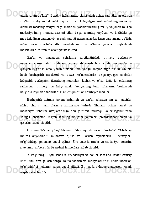 qilishi qiyin bo‘ladi”. Bunday holatlarning oldini olish uchun san’atkorlar orasida
sog‘lom   ijodiy   muhit   tashkil   qilish,   o‘sib   kelayotgan   yosh   avlodning   ma’naviy
olami va madaniy saviyasini yuksaltirish, yoshlarimizning milliy va jahon musiqa
madaniyatining   mumtoz   asarlari   bilan   birga,   ularning   kayfiyati   va   intilishlariga
mos keladigan zamonaviy estrada san’ati namunalaridan keng bahramand bo‘lishi
uchun   zarur   shart-sharoitlar   yaratish   musiqiy   ta’limni   yanada   rivojlantirish
masalalari o‘ta muhim ahamiyat kasb etadi.
San’at   va   madaniyat   sohalarini   rivojlantirishda   ijtimoiy   boshqaruv
mexanizmalarini   tahlil   etishdan   maqsad   talabalarda   boshqarish   muammolariga
qiziqish uyg‘otish, amaliy tashkilotchilik faoliyatiga ishtiyoq tug‘dirishdir. Chunki
hozir   boshqarish   asoslarini   va   bozor   ko‘nikmalarini   o‘rganayotgan   talabalar
kelgusida   boshqarish   tizimining   xodimlari,   kichik   va   o‘rta,   katta   jamoalarning
rahbarlari,   ijtimoiy,   tashkiliy-texnik   faoliyatning   turli   sohalarini   boshqarish
bo‘yicha loyihalar, tadbirlar ishlab chiquvchilar bo‘lib yetishadilar. 
Boshqarish   tizimini   takomillashtirish   va   san’at   sohasida   har   xil   tadbirlar
ishlab   chiqish   ham   ularning   zimmasiga   tushadi.   Shuning   uchun   san’at   va
madaniyat   sohasini   rivojlartirishga   doir   yurtimiz   mustaqillika   erishganimizdan
so‘ng   O‘zbekiston   Respublikasining   bir   qator   qonunlari,   prezident   farmonlari   va
qarorlar ishlab chiqildi. 
Hususan   “Madaniy   boyliklarning   olib   chiqilishi   va   olib   kirilishi”,   “Madaniy
me’ros   obyektlarini   muhofaza   qilish   va   ulardan   foydalanish”,   “Muzeylar”
to‘g‘risidagi   qonunlari   qabul   qilindi.   Shu   qatorda   san’at   va   madaniyat   sohasini
rivojlantirish borasida, Prezident farmonlari ishlab chiqildi. 
2019-yilning   9   iyul   sanasida   «Madaniyat   va   san’at   sohasida   davlat-xususiy
sheriklikni   amalga   oshirishga   ko‘maklashish   va   moliyalashtirish   chora-tadbirlari
to‘g‘risida"gi   hukumat   qarori   qabul   qilindi.   Bu   haqda   «Huquqiy   axborot»   kanali
orqali xabar berildi. 
27 