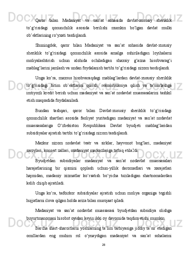 Qaror   bilan   Madaniyat   va   san’at   sohasida   davlat-xususiy   sheriklik
to‘g‘risidagi   qonunchilik   asosida   berilishi   mumkin   bo‘lgan   davlat   mulki
ob’ektlarining ro‘yxati tasdiqlandi. 
Shuningdek,   qaror   bilan   Madaniyat   va   san’at   sohasida   davlat-xususiy
sheriklik   to‘g‘risidagi   qonunchilik   asosida   amalga   oshiriladigan   loyihalarni
moliyalashtirish   uchun   alohida   ochiladigan   shaxsiy   g‘azna   hisobvarag‘i
mablag‘larini jamlash va undan foydalanish tartibi to‘g‘risidagi nizom tasdiqlandi. 
Unga   ko‘ra,   maxsus   hisobvaraqdagi   mablag‘lardan   davlat-xususiy   sheriklik
to‘g‘risidagi   bitim   ob’ektlarini   qurish,   rekonstruksiya   qilish   va   ta’mirlashga
imtiyozli kredit berish uchun madaniyat  va san’at nodavlat muassasalarini  tashkil
etish maqsadida foydalaniladi. 
Bundan   tashqari,   qaror   bilan   Davlat-xususiy   sheriklik   to‘g‘risidagi
qonunchilik   shartlari   asosida   faoliyat   yuritadigan   madaniyat   va   san’at   nodavlat
muassasalariga   O‘zbekiston   Respublikasi   Davlat   byudjeti   mablag‘laridan
subsidiyalar ajratish tartibi to‘g‘risidagi nizom tasdiqlandi. 
Mazkur   nizom   nodavlat   teatr   va   sirklar,   hayvonot   bog‘lari,   madaniyat
saroylari, konsert zallari, madaniyat markazlariga tatbiq etila2di. 
Byudjetdan   subsidiyalar   madaniyat   va   san’at   nodavlat   muassasalari
harajatlarining   bir   qismini   qoplash   uchun-yillik   daromadlari   va   xarajatlari
hajmidan,   madaniy   xizmatlar   ko‘rsatish   bo‘yicha   tuziladigan   shartnomalardan
kelib chiqib ajratiladi. 
Unga   ko‘ra,   tadbirkor   subsidiyalar   ajratish   uchun   moliya   organiga   tegishli
hujjatlarni ilova qilgan holda ariza bilan murojaat qiladi. 
Madaniyat   va   san’at   nodavlat   muassasasi   byudjetdan   subsidiya   olishga
buyurtmanomani hisobot oyidan keyin ikki oy davomida taqdim etishi mumkin. 
Barcha shart-sharoitlarni  yoshlarning ta’lim  tarbiyasiga  jiddiy ta’sir  etadigan
omillardan   eng   muhim   rol   o‘ynaydigan   madaniyat   va   san’at   sohalarini
28 