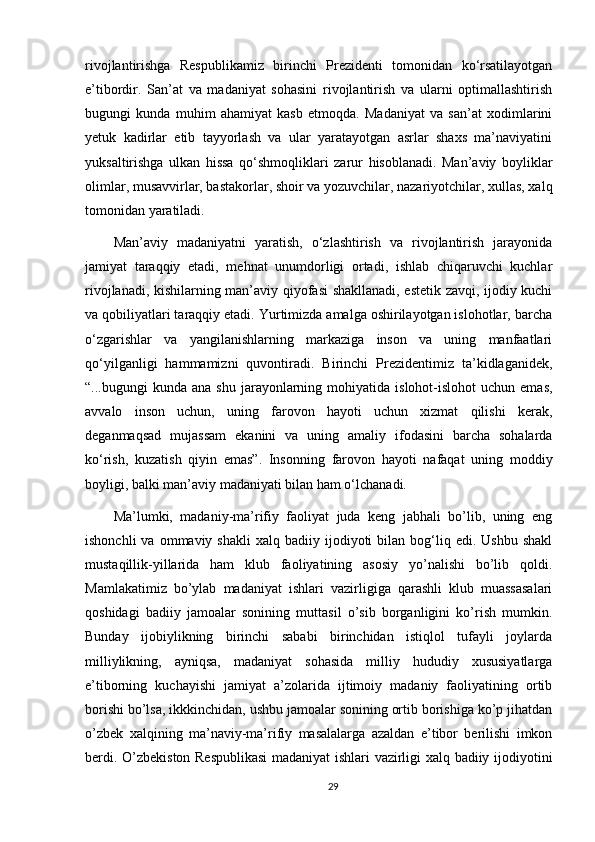 rivojlantirishga   Respublikamiz   birinchi   Prezidenti   tomonidan   ko‘rsatilayotgan
e’tibordir.   San’at   va   madaniyat   sohasini   rivojlantirish   va   ularni   optimallashtirish
bugungi   kunda   muhim   ahamiyat   kasb   etmoqda.   Madaniyat   va   san’at   xodimlarini
yetuk   kadirlar   etib   tayyorlash   va   ular   yaratayotgan   asrlar   shaxs   ma’naviyatini
yuksaltirishga   ulkan   hissa   qo‘shmoqliklari   zarur   hisoblanadi.   Man’aviy   boyliklar
olimlar, musavvirlar, bastakorlar, shoir va yozuvchilar, nazariyotchilar, xullas, xalq
tomonidan yaratiladi. 
Man’aviy   madaniyatni   yaratish,   o‘zlashtirish   va   rivojlantirish   jarayonida
jamiyat   taraqqiy   etadi,   mehnat   unumdorligi   ortadi,   ishlab   chiqaruvchi   kuchlar
rivojlanadi, kishilarning man’aviy qiyofasi shakllanadi, estetik zavqi, ijodiy kuchi
va qobiliyatlari taraqqiy etadi. Yurtimizda amalga oshirilayotgan islohotlar, barcha
o‘zgarishlar   va   yangilanishlarning   markaziga   inson   va   uning   manfaatlari
qo‘yilganligi   hammamizni   quvontiradi.   Birinchi   Prezidentimiz   ta’kidlaganidek,
“...bugungi   kunda  ana  shu   jarayonlarning  mohiyatida  islohot-islohot  uchun   emas,
avvalo   inson   uchun,   uning   farovon   hayoti   uchun   xizmat   qilishi   kerak,
deganmaqsad   mujassam   ekanini   va   uning   amaliy   ifodasini   barcha   sohalarda
ko‘rish,   kuzatish   qiyin   emas”.   Insonning   farovon   hayoti   nafaqat   uning   moddiy
boyligi, balki man’aviy madaniyati bilan ham o‘lchanadi. 
Ma’lumki,   madaniy-ma’rifiy   faoliyat   juda   keng   jabhali   bо’lib,   uning   eng
ishonchli  va  ommaviy  shakli   xalq  badiiy  ijodiyoti  bilan  bog‘liq  edi.  Ushbu   shakl
mustaqillik-yillarida   ham   klub   faoliyatining   asosiy   yо’nalishi   bо’lib   qoldi.
Mamlakatimiz   bо’ylab   madaniyat   ishlari   vazirligiga   qarashli   klub   muassasalari
qoshidagi   badiiy   jamoalar   sonining   muttasil   о’sib   borganligini   kо’rish   mumkin.
Bunday   ijobiylikning   birinchi   sababi   birinchidan   istiqlol   tufayli   joylarda
milliylikning,   ayniqsa,   madaniyat   sohasida   milliy   hududiy   xususiyatlarga
e’tiborning   kuchayishi   jamiyat   a’zolarida   ijtimoiy   madaniy   faoliyatining   ortib
borishi bо’lsa, ikkkinchidan, ushbu jamoalar sonining ortib borishiga kо’p jihatdan
о’zbek   xalqining   ma’naviy-ma’rifiy   masalalarga   azaldan   e’tibor   berilishi   imkon
berdi. О’zbekiston Respublikasi  madaniyat ishlari vazirligi xalq badiiy ijodiyotini
29 