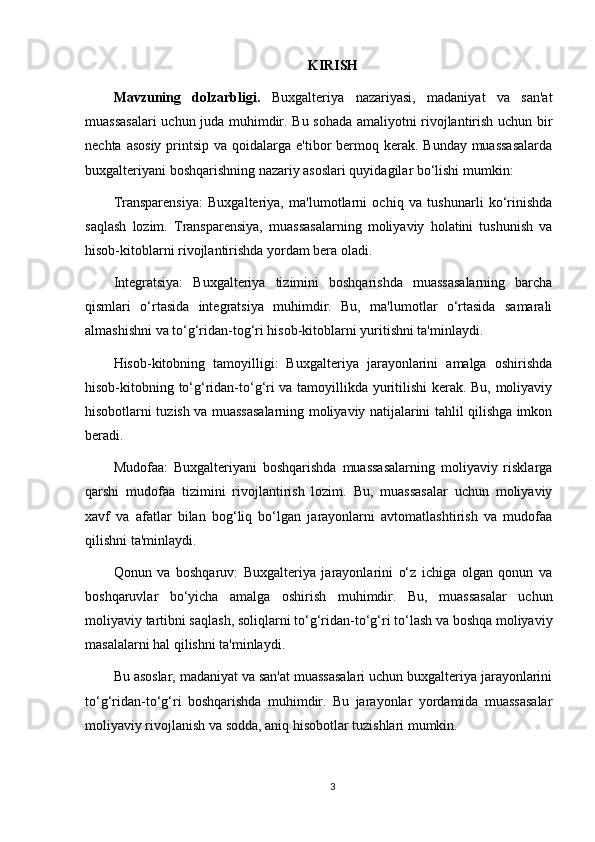 KIRISH
Mavzuning   dolzarbligi.   Buxgalteriya   nazariyasi,   madaniyat   va   san'at
muassasalari  uchun juda muhimdir. Bu sohada amaliyotni rivojlantirish uchun bir
nechta asosiy  printsip va qoidalarga e'tibor  bermoq kerak.  Bunday muassasalarda
buxgalteriyani boshqarishning nazariy asoslari quyidagilar bo‘lishi mumkin:
Transparensiya:   Buxgalteriya,   ma'lumotlarni   ochiq   va   tushunarli   ko‘rinishda
saqlash   lozim.   Transparensiya,   muassasalarning   moliyaviy   holatini   tushunish   va
hisob-kitoblarni rivojlantirishda yordam bera oladi.
Integratsiya:   Buxgalteriya   tizimini   boshqarishda   muassasalarning   barcha
qismlari   o‘rtasida   integratsiya   muhimdir.   Bu,   ma'lumotlar   o‘rtasida   samarali
almashishni va to‘g‘ridan-tog‘ri hisob-kitoblarni yuritishni ta'minlaydi.
Hisob-kitobning   tamoyilligi:   Buxgalteriya   jarayonlarini   amalga   oshirishda
hisob-kitobning to‘g‘ridan-to‘g‘ri va tamoyillikda yuritilishi kerak. Bu, moliyaviy
hisobotlarni tuzish va muassasalarning moliyaviy natijalarini tahlil qilishga imkon
beradi.
Mudofaa:   Buxgalteriyani   boshqarishda   muassasalarning   moliyaviy   risklarga
qarshi   mudofaa   tizimini   rivojlantirish   lozim.   Bu,   muassasalar   uchun   moliyaviy
xavf   va   afatlar   bilan   bog‘liq   bo‘lgan   jarayonlarni   avtomatlashtirish   va   mudofaa
qilishni ta'minlaydi.
Qonun   va   boshqaruv:   Buxgalteriya   jarayonlarini   o‘z   ichiga   olgan   qonun   va
boshqaruvlar   bo‘yicha   amalga   oshirish   muhimdir.   Bu,   muassasalar   uchun
moliyaviy tartibni saqlash, soliqlarni to‘g‘ridan-to‘g‘ri to‘lash va boshqa moliyaviy
masalalarni hal qilishni ta'minlaydi.
Bu asoslar, madaniyat va san'at muassasalari uchun buxgalteriya jarayonlarini
to‘g‘ridan-to‘g‘ri   boshqarishda   muhimdir.   Bu   jarayonlar   yordamida   muassasalar
moliyaviy rivojlanish va sodda, aniq hisobotlar tuzishlari mumkin.  
3 