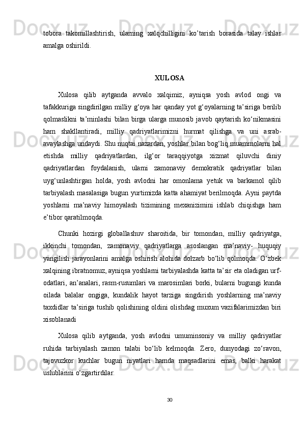 tobora   takomillashtirish,   ularning   xalqchilligini   kо’tarish   borasida   talay   ishlar
amalga oshirildi. 
XULOSA
Xulosa   qilib   aytganda   avvalo   xalqimiz,   ayniqsa   yosh   avlod   ongi   va
tafakkuriga singdirilgan milliy g‘oya har qanday yot g‘oyalarning ta’siriga berilib
qolmaslikni   ta’minlashi   bilan   birga   ularga   munosib   javob   qaytarish   kо‘nikmasini
ham   shakllantiradi,   milliy   qadriyatlarimizni   hurmat   qilishga   va   uni   asrab-
avaylashga undaydi. Shu nuqtai nazardan, yoshlar bilan bog‘liq muammolarni hal
etishda   milliy   qadriyatlardan,   ilg‘or   taraqqiyotga   xizmat   qiluvchi   diniy
qadriyatlardan   foydalanish,   ularni   zamonaviy   demokratik   qadriyatlar   bilan
uyg‘unlashtirgan   holda,   yosh   avlodni   har   omonlama   yetuk   va   barkamol   qilib
tarbiyalash masalasiga bugun yurtimizda katta ahamiyat berilmoqda. Ayni paytda
yoshlarni   ma’naviy   himoyalash   tizimining   mexanizimini   ishlab   chiqishga   ham
e’tibor qaratilmoqda. 
Chunki   hozirgi   globallashuv   sharoitida,   bir   tomondan,   milliy   qadriyatga,
ikkinchi   tomondan,   zamonaviy   qadriyatlarga   asoslangan   ma’naviy-   huquqiy
yangilish   jarayonlarini   amalga   oshirish   alohida   dolzarb   bо‘lib   qolmoqda.   О‘zbek
xalqining ibratnomuz, ayniqsa yoshlarni tarbiyalashda katta ta’sir eta oladigan urf-
odatlari,   an’analari,   rasm-rusumlari   va   marosimlari   borki,   bularni   bugungi   kunda
oilada   balalar   ongiga,   kundalik   hayot   tarziga   singdirish   yoshlarning   ma’naviy
taxdidlar  ta’siriga tushib qolishining oldini  olishdag muxum vazifalarimizdan biri
xisoblanadi 
Xulosa   qilib   aytganda,   yosh   avlodni   umuminsoniy   va   milliy   qadriyatlar
ruhida   tarbiyalash   zamon   talabi   bo‘lib   kelmoqda.   Zero,   dunyodagi   zo‘ravon,
tajovuzkor   kuchlar   bugun   niyatlari   hamda   maqsadlarini   emas,   balki   harakat
uslublarini o‘zgartirdilar. 
30 