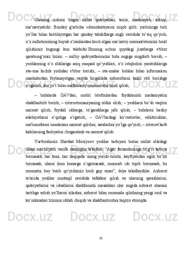 Ularning   nishoni   bugun   millat   qadriyatlari,   tarixi,   madaniyati,   axloqi,
ma’naviyatidir.   Bunday   g‘arbcha   «demokratiya»ni   niqob   qilib,   yurtimizga   turli
yo‘llar   bilan   kiritilayotgan   har   qanday   tahdidlarga   ongli   ravishda   to‘siq   qo‘yish,
o‘z millatimizning buyuk o‘zanlaridan kuch olgan ma’naviy immunitetimizni hosil
qilishimiz   bugungi   kun   talabidir.Shuning   uchun   quyidagi   jixatlarga   e'tibor
qaratmog‘imiz   lozim:   –   milliy   qadriyatlarimizni   bola   ongiga   singdirib   borish;   –
yoshlarning   o‘z   oldilariga   aniq   maqsad   qo‘yishlari,   o‘z   istiqbolini   yaratishlariga
ota-ona   kichik   yoshdan   e'tibor   berishi;   –   ota-onalar   bolalar   bilan   informasion
manbalardan   foylanayotgan   vaqtda   birgalikda   axborotlarni   taxlil   etib   borishga
o‘rgatish, shu yo‘l bilan mafkuraviy immunitetni hosil qilish; 
–   bolalarda   OAVdan,   mobil   telefonlardan   foydalanish   madaniyatini
shakllantirib borish; – internetomaniyaning oldini olish; – yoshlarni bo‘sh vaqtini
nazorat   qilish,   foydali   ishlarga,   to‘garaklarga   jalb   qilish;   –   bolalarni   badiiy
adabiyotlarni   o‘qishga   o‘rgatish;   –   OAVlardagi   ko‘rsatuvlar,   eshittirishlar,
ma'lumotlarni muntazam nazorat qilishni, saralashni yo‘lga qo‘yish; – internet kafe
kabilarning faoliyatini chegaralash va nazorat qilish. 
Yurtboshimiz   Shavkat   Mirziyoev   yoshlar   tarbiyasi   butun   millat   oldidagi
ulkan   mas'uliyatli   vazifa   ekanligini   ta'kidlab:   “Agar   farzandimizga   to‘g‘ri   tarbiya
bermasak,   har   kuni,   har   daqiqada   uning   yurish-turishi,   kayfiyatidan   ogoh   bo‘lib
turmasak,   ularni   ilmu   hunarga   o‘rgatmasak,   munosib   ish   topib   bermasak,   bu
omonatni   boy   berib   qo‘yishimiz   hech   gap   emas”,   deya   takidlaydilar.   Axborot
ta'sirida   yoshlar   mustaqil   ravishda   tafakkur   qilish   va   ularning   qarashlarini,
qadriyatlarini   va   ideallarini   shakllanishi   masalalari   ular   ongida   axborot   olamini
tartibga solish yo‘llarini izlashni, axborot bilan muomala qilishning yangi usul va
ko‘nikmalari tizimini ishlab chiqish va shakllantirishni taqozo etmoqda.
31 