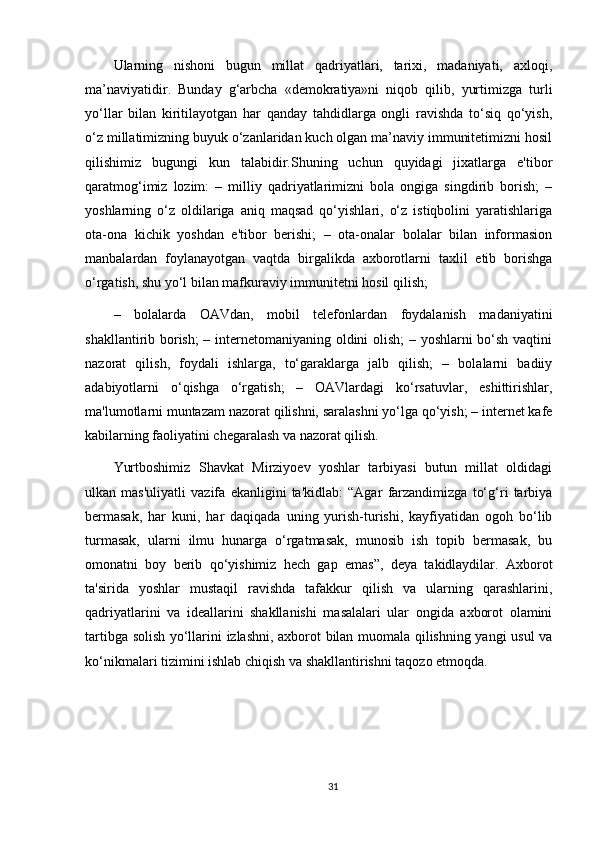 Ularning   nishoni   bugun   millat   qadriyatlari,   tarixi,   madaniyati,   axloqi,
ma’naviyatidir.   Bunday   g‘arbcha   «demokratiya»ni   niqob   qilib,   yurtimizga   turli
yo‘llar   bilan   kiritilayotgan   har   qanday   tahdidlarga   ongli   ravishda   to‘siq   qo‘yish,
o‘z millatimizning buyuk o‘zanlaridan kuch olgan ma’naviy immunitetimizni hosil
qilishimiz   bugungi   kun   talabidir.Shuning   uchun   quyidagi   jixatlarga   e'tibor
qaratmog‘imiz   lozim:   –   milliy   qadriyatlarimizni   bola   ongiga   singdirib   borish;   –
yoshlarning   o‘z   oldilariga   aniq   maqsad   qo‘yishlari,   o‘z   istiqbolini   yaratishlariga
ota-ona   kichik   yoshdan   e'tibor   berishi;   –   ota-onalar   bolalar   bilan   informasion
manbalardan   foylanayotgan   vaqtda   birgalikda   axborotlarni   taxlil   etib   borishga
o‘rgatish, shu yo‘l bilan mafkuraviy immunitetni hosil qilish; 
–   bolalarda   OAVdan,   mobil   telefonlardan   foydalanish   madaniyatini
shakllantirib borish; – internetomaniyaning oldini olish; – yoshlarni bo‘sh vaqtini
nazorat   qilish,   foydali   ishlarga,   to‘garaklarga   jalb   qilish;   –   bolalarni   badiiy
adabiyotlarni   o‘qishga   o‘rgatish;   –   OAVlardagi   ko‘rsatuvlar,   eshittirishlar,
ma'lumotlarni muntazam nazorat qilishni, saralashni yo‘lga qo‘yish; – internet kafe
kabilarning faoliyatini chegaralash va nazorat qilish. 
Yurtboshimiz   Shavkat   Mirziyoev   yoshlar   tarbiyasi   butun   millat   oldidagi
ulkan   mas'uliyatli   vazifa   ekanligini   ta'kidlab:   “Agar   farzandimizga   to‘g‘ri   tarbiya
bermasak,   har   kuni,   har   daqiqada   uning   yurish-turishi,   kayfiyatidan   ogoh   bo‘lib
turmasak,   ularni   ilmu   hunarga   o‘rgatmasak,   munosib   ish   topib   bermasak,   bu
omonatni   boy   berib   qo‘yishimiz   hech   gap   emas”,   deya   takidlaydilar.   Axborot
ta'sirida   yoshlar   mustaqil   ravishda   tafakkur   qilish   va   ularning   qarashlarini,
qadriyatlarini   va   ideallarini   shakllanishi   masalalari   ular   ongida   axborot   olamini
tartibga solish yo‘llarini izlashni, axborot bilan muomala qilishning yangi usul va
ko‘nikmalari tizimini ishlab chiqish va shakllantirishni taqozo etmoqda.
31