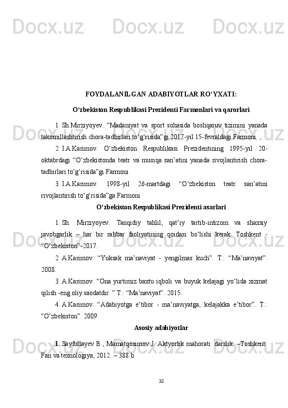 FOYDALANILGAN ADABIYOTLAR RO‘YXATI:
O‘zbekiston Respublikasi Prezidenti Farmonlari va qarorlari
1. Sh.Mirziyoyev.   “Madaniyat   va   sport   sohasida   boshqaruv   tizimini   yanada
takomillashtirish chora-tadbirlari to‘g‘risida”gi 2017-yil 15-fevraldagi Farmoni 
2. I.A.Karimov.   O‘zbekiston   Respublikasi   Prezidentining   1995-yil   20-
oktabrdagi   “O‘zbekistonda   teatr   va   musiqa   san’atini   yanada   rivojlantirish   chora-
tadbirlari to‘g‘risida”gi Farmoni 
3. I.A.Karimov.   1998-yil   26-martdagi   “O‘zbekiston   teatr   san’atini
rivojlantirish to‘g‘risida”ga Farmoni 
O‘zbekiston Respublikasi Prezidenti asarlari
1. Sh.   Mirziyoyev.   Tanqidiy   tahlil,   qat’iy   tartib-intizom   va   shaxsiy
javobgarlik   –   har   bir   rahbar   faoliyatining   qoidasi   bo‘lishi   kerak.   Toshkent   -
“O‘zbekiston”-2017. 
2. A.Karimov.   “Yuksak   ma’naviyat   -   yengilmas   kuch”.   Т.:   “Ma’naviyat”.
2008. 
3. A.Karimov.   “Ona   yurtimiz   baxtu   iqboli   va   buyuk   kelajagi   yo‘lida   xizmat
qilish -eng oliy saodatdir. ” Т.: “Ma’naviyat”. 2015. 
4. A.Karimov.   “Adabiyotga   e’tibor   -   ma’naviyatga,   kelajakka   e’tibor”.   Т.:
“O‘zbekiston”. 2009. 
Asosiy adabiyotlar
1. Sayfullayev B., Mamatqosimov J. Aktyorlik mahorati: darslik. –Toshkent:
Fan va texnologiya, 2012.  – 388 b .
32 