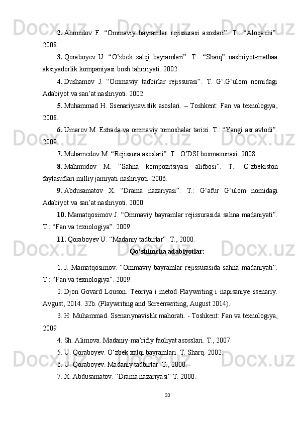 2. Ahmedov   F.   “Ommaviy   bayramlar   rejissurasi   asoslari”.   T.:   “Aloqachi”.
2008.
3. Qoraboyev   U.   “О’zbek   xalqi   bayramlari”.   T.:   “Sharq”   nashriyot-matbaa
aksiyadorlik kompaniyasi bosh tahririyati.  2002.
4. Dushamov   J.   “Ommaviy   tadbirlar   rejissurasi”.   T.   G‘.G‘ulom   nomidagi
Adabiyot va san’at nashriyoti. 2002.
5. Muhammad H. Ssenariynavislik asoslari. – Toshkent: Fan va texnologiya,
2008.
6. Umarov M. Estrada va ommaviy tomoshalar tarixi.  T.: “Yangi asr avlodi”.
2009.
7. Muhamedov M. “Rejissura asoslari”. T.:  О ’DSI bosmaxonasi.  2008.
8. Mahmudov   M.   “Sahna   kompozitsiyasi   alifbosi”.   T.:   О ’zbekiston
faylasuflari milliy jamiyati nashriyoti.  2006.
9. Abdusamatov   X.   “Drama   nazariyasi”.   T .:   G ‘ afur   G ‘ ulom   nomidagi
Adabiyot   va   san ’ at   nashriyoti .  2000.
10. Mamatqosimov J. “Ommaviy bayramlar rejissurasida sahna madaniyati”.
T.: “Fan va texnologiya”. 2009.
11. Qoraboyev U. “Madaniy tadbirlar”. T., 2000.
Qo‘shimcha adabiyotlar:
1. J.   Mamatqosimov.   “Ommaviy   bayramlar   rejissurasida   sahna   madaniyati”.
Т.: “Fan va texnologiya”. 2009. 
2. Djon   Govard   Louson.   Teoriya   i   metod   Playwriting   i   napisaniye   ssenariy.
Avgust, 2014. 32b. (Playwriting and Screenwriting, August 2014). 
3. H. Muhammad. Ssenariynavislik mahorati. - Toshkent: Fan va texnologiya,
2009 
4. Sh. Alimova. Madaniy-ma’rifiy faoliyat asosslari.  Т., 2007. 
5. U. Qoraboyev. O‘zbek xalqi bayramlari.  T. Sharq. 2002. 
6. U. Qoraboyev. Madaniy tadbirlar.  Т ., 2000. 
7. X. Abdusamatov. “Drama nazariyasi” T. 2000. 
33 