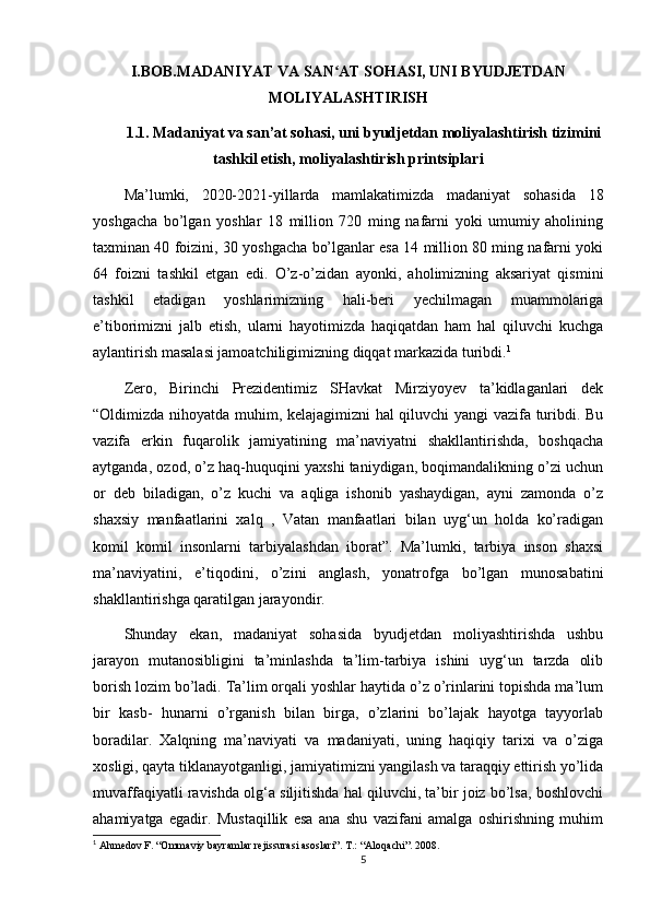 I.BOB.MADANIYAT VA SAN AT SOHASI, UNI BYUDJETDANʻ
MOLIYALASHTIRISH
1.1. Madaniyat va san’at sohasi, uni byudjetdan moliyalashtirish tizimini
tashkil etish, moliyalashtirish printsiplari
Ma’lumki,   2020-2021-yillarda   mamlakatimizda   madaniyat   sohasida   18
yoshgacha   bо’lgan   yoshlar   18   million   720   ming   nafarni   yoki   umumiy   aholining
taxminan 40 foizini, 30 yoshgacha bо’lganlar esa 14 million 80 ming nafarni yoki
64   foizni   tashkil   etgan   edi.   О’z-о’zidan   ayonki,   aholimizning   aksariyat   qismini
tashkil   etadigan   yoshlarimizning   hali-beri   yechilmagan   muammolariga
e’tiborimizni   jalb   etish,   ularni   hayotimizda   haqiqatdan   ham   hal   qiluvchi   kuchga
aylantirish masalasi jamoatchiligimizning diqqat markazida turibdi. 1
Zero,   Birinchi   Prezidentimiz   SHavkat   Mirziyoyev   ta’kidlaganlari   dek
“Oldimizda nihoyatda muhim, kelajagimizni hal qiluvchi yangi vazifa turibdi. Bu
vazifa   erkin   fuqarolik   jamiyatining   ma’naviyatni   shakllantirishda,   boshqacha
aytganda, ozod, о’z haq-huquqini yaxshi taniydigan, boqimandalikning о’zi uchun
or   deb   biladigan,   о’z   kuchi   va   aqliga   ishonib   yashaydigan,   ayni   zamonda   о’z
shaxsiy   manfaatlarini   xalq   ,   Vatan   manfaatlari   bilan   uyg‘un   holda   kо’radigan
komil   komil   insonlarni   tarbiyalashdan   iborat”.   Ma’lumki,   tarbiya   inson   shaxsi
ma’naviyatini,   e’tiqodini,   о’zini   anglash,   yonatrofga   bо’lgan   munosabatini
shakllantirishga qaratilgan jarayondir. 
Shunday   ekan,   madaniyat   sohasida   byudjetdan   moliyashtirishda   ushbu
jarayon   mutanosibligini   ta’minlashda   ta’lim-tarbiya   ishini   uyg‘un   tarzda   olib
borish lozim bо’ladi. Ta’lim orqali yoshlar haytida о’z о’rinlarini topishda ma’lum
bir   kasb-   hunarni   о’rganish   bilan   birga,   о’zlarini   bо’lajak   hayotga   tayyorlab
boradilar.   Xalqning   ma’naviyati   va   madaniyati,   uning   haqiqiy   tarixi   va   о’ziga
xosligi, qayta tiklanayotganligi, jamiyatimizni yangilash va taraqqiy ettirish yо’lida
muvaffaqiyatli ravishda olg‘a siljitishda hal qiluvchi, ta’bir joiz bо’lsa, boshlovchi
ahamiyatga   egadir.   Mustaqillik   esa   ana   shu   vazifani   amalga   oshirishning   muhim
1
 Ahmedov F. “Ommaviy bayramlar rejissurasi asoslari”. T.: “Aloqachi”. 2008.
5 