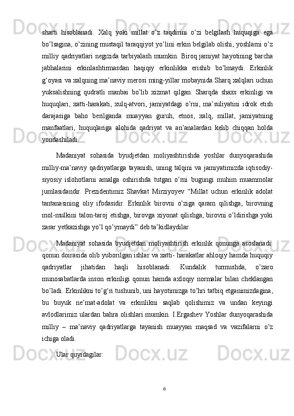 sharti   hisoblanadi.   Xalq   yoki   millat   о’z   taqdirini   о’zi   belgilash   huquqiga   ega
bо’lsagina, о’zining mustaqil taraqqiyot yо’lini erkin belgilab olishi, yoshlarni о’z
milliy  qadriyatlari   negizida  tarbiyalash  mumkin.  Biroq jamiyat   hayotining  barcha
jabhalarini   erkinlashtirmasdan   haqiqiy   erkinlikka   erishib   bо’lmaydi.   Erkinlik
g‘oyasi va xalqning ma’naviy merosi ming-yillar mobaynida Sharq xalqlari uchun
yuksalishning   qudratli   manbai   bо’lib   xizmat   qilgan.   Sharqda   shaxs   erkinligi   va
huquqlari,   xatti-harakati,   xulq-atvori,   jamiyatdagi   о’rni,   ma’suliyatini   idrok   etish
darajasiga   baho   berilganda   muayyan   guruh,   etnos,   xalq,   millat,   jamiyatning
manfaatlari,   huquqlariga   alohida   qadriyat   va   an’analardan   kelib   chiqqan   holda
yondashiladi. 
Madaniyat   sohasida   byudjetdan   moliyashtirishda   yoshlar   dunyoqarashida
milliy-ma’naviy   qadriyatlarga   tayanish,   uning   talqini   va   jamiyatimizda   iqtisodiy-
siyosiy   islohotlarni   amalga   oshirishda   tutgan   о’rni   bugungi   muhim   muammolar
jumlasidandir.   Prezidentimiz   Shavkat   Mirziyoyev   “Millat   uchun   erkinlik   adolat
tantanasining   oliy   ifodasidir.   Erkinlik   birovni   о’ziga   qaram   qilishga,   birovning
mol-mulkini talon-taroj etishga, birovga xiyonat qilishga, birovni о’ldirishga yoki
zarar yetkazishga yо’l qо’ymaydi” deb ta’kidlaydilar. 
Madaniyat   sohasida   byudjetdan   moliyashtirish   erkinlik   qonunga   asoslanadi:
qonun doirasida olib yuborilgan ishlar va xatti- harakatlar ahloqiy hamda huquqiy
qadriyatlar   jihatidan   haqli   hisoblanadi.   Kundalik   turmushda,   о’zaro
munosabatlarda   inson   erkinligi   qonun   hamda   axloqiy   normalar   bilan   cheklangan
bо’ladi. Erkinlikni tо’g‘ri tushunib, uni hayotimizga tо’hri tatbiq etganimizdagina,
bu   buyuk   ne’mat-adolat   va   erkinlikni   saqlab   qolishimiz   va   undan   keyingi
avlodlarimiz  ulardan bahra  olishlari  mumkin. I.Ergashev  Yoshlar  dunyoqarashida
milliy   –   ma’naviy   qadriyatlarga   tayanish   muayyan   maqsad   va   vazifalarni   о’z
ichiga oladi. 
Ular quyidagilar: 
6 