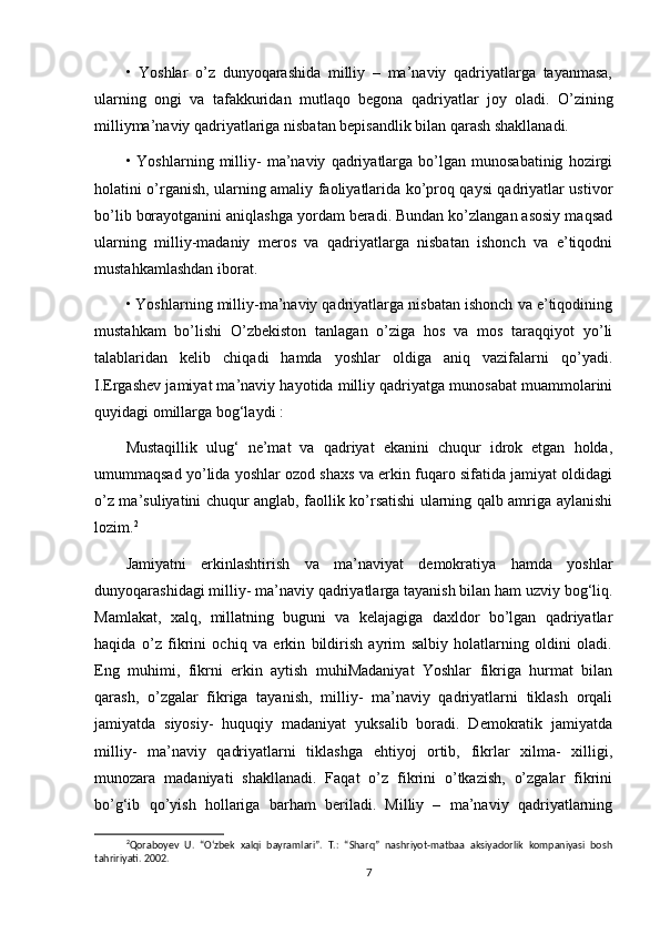 •   Yoshlar   о’z   dunyoqarashida   milliy   –   ma’naviy   qadriyatlarga   tayanmasa,
ularning   ongi   va   tafakkuridan   mutlaqo   begona   qadriyatlar   joy   oladi.   О’zining
milliyma’naviy qadriyatlariga nisbatan bepisandlik bilan qarash shakllanadi. 
•  Yoshlarning   milliy-   ma’naviy   qadriyatlarga   bо’lgan   munosabatinig   hozirgi
holatini о’rganish, ularning amaliy faoliyatlarida kо’proq qaysi qadriyatlar ustivor
bо’lib borayotganini aniqlashga yordam beradi. Bundan kо’zlangan asosiy maqsad
ularning   milliy-madaniy   meros   va   qadriyatlarga   nisbatan   ishonch   va   e’tiqodni
mustahkamlashdan iborat. 
• Yoshlarning milliy-ma’naviy qadriyatlarga nisbatan ishonch va e’tiqodining
mustahkam   bо’lishi   О’zbekiston   tanlagan   о’ziga   hos   va   mos   taraqqiyot   yо’li
talablaridan   kelib   chiqadi   hamda   yoshlar   oldiga   aniq   vazifalarni   qо’yadi.
I.Ergashev jamiyat ma’naviy hayotida milliy qadriyatga munosabat muammolarini
quyidagi omillarga bog‘laydi : 
Mustaqillik   ulug‘   ne’mat   va   qadriyat   ekanini   chuqur   idrok   etgan   holda,
umummaqsad yо’lida yoshlar ozod shaxs va erkin fuqaro sifatida jamiyat oldidagi
о’z ma’suliyatini chuqur anglab, faollik kо’rsatishi ularning qalb amriga aylanishi
lozim. 2
Jamiyatni   erkinlashtirish   va   ma’naviyat   demokratiya   hamda   yoshlar
dunyoqarashidagi milliy- ma’naviy qadriyatlarga tayanish bilan ham uzviy bog‘liq.
Mamlakat,   xalq,   millatning   buguni   va   kelajagiga   daxldor   bо’lgan   qadriyatlar
haqida   о’z   fikrini   ochiq   va   erkin   bildirish   ayrim   salbiy   holatlarning   oldini   oladi.
Eng   muhimi,   fikrni   erkin   aytish   muhiMadaniyat   Yoshlar   fikriga   hurmat   bilan
qarash,   о’zgalar   fikriga   tayanish,   milliy-   ma’naviy   qadriyatlarni   tiklash   orqali
jamiyatda   siyosiy-   huquqiy   madaniyat   yuksalib   boradi.   Demokratik   jamiyatda
milliy-   ma’naviy   qadriyatlarni   tiklashga   ehtiyoj   ortib,   fikrlar   xilma-   xilligi,
munozara   madaniyati   shakllanadi.   Faqat   о’z   fikrini   о’tkazish,   о’zgalar   fikrini
bо’g‘ib   qо’yish   hollariga   barham   beriladi.   Milliy   –   ma’naviy   qadriyatlarning
2
Qoraboyev   U.   “О‘zbek   xalqi   bayramlari”.   T.:   “Sharq”   nashriyot-matbaa   aksiyadorlik   kompaniyasi   bosh
tahririyati. 2002.
7
